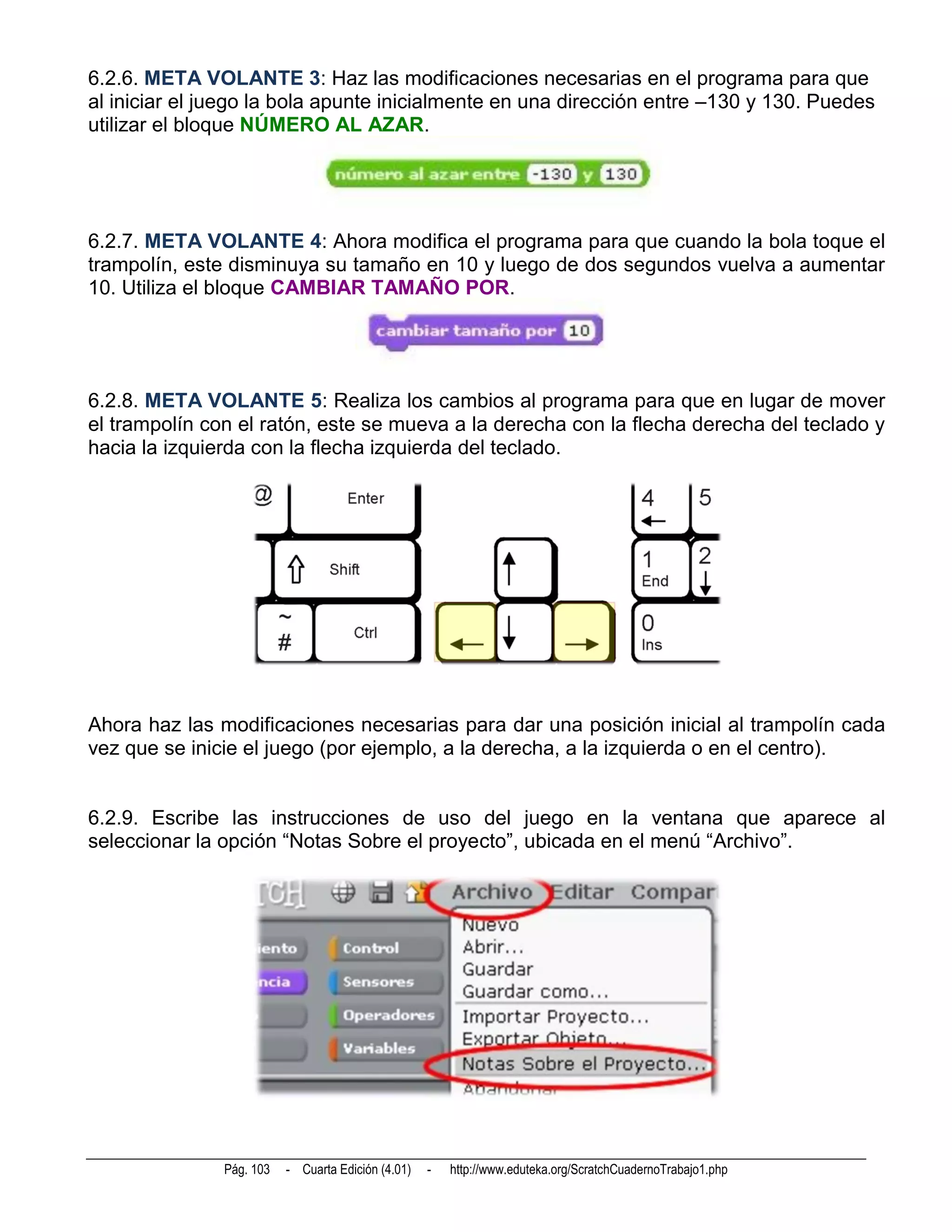 6.2.6. META VOLANTE 3: Haz las modificaciones necesarias en el programa para que
al iniciar el juego la bola apunte inicialmente en una dirección entre –130 y 130. Puedes
utilizar el bloque NÚMERO AL AZAR.




6.2.7. META VOLANTE 4: Ahora modifica el programa para que cuando la bola toque el
trampolín, este disminuya su tamaño en 10 y luego de dos segundos vuelva a aumentar
10. Utiliza el bloque CAMBIAR TAMAÑO POR.




6.2.8. META VOLANTE 5: Realiza los cambios al programa para que en lugar de mover
el trampolín con el ratón, este se mueva a la derecha con la flecha derecha del teclado y
hacia la izquierda con la flecha izquierda del teclado.




Ahora haz las modificaciones necesarias para dar una posición inicial al trampolín cada
vez que se inicie el juego (por ejemplo, a la derecha, a la izquierda o en el centro).


6.2.9. Escribe las instrucciones de uso del juego en la ventana que aparece al
seleccionar la opción “Notas Sobre el proyecto”, ubicada en el menú “Archivo”.




               Pág. 103   - Cuarta Edición (4.01)   -   http://www.eduteka.org/ScratchCuadernoTrabajo1.php
 
