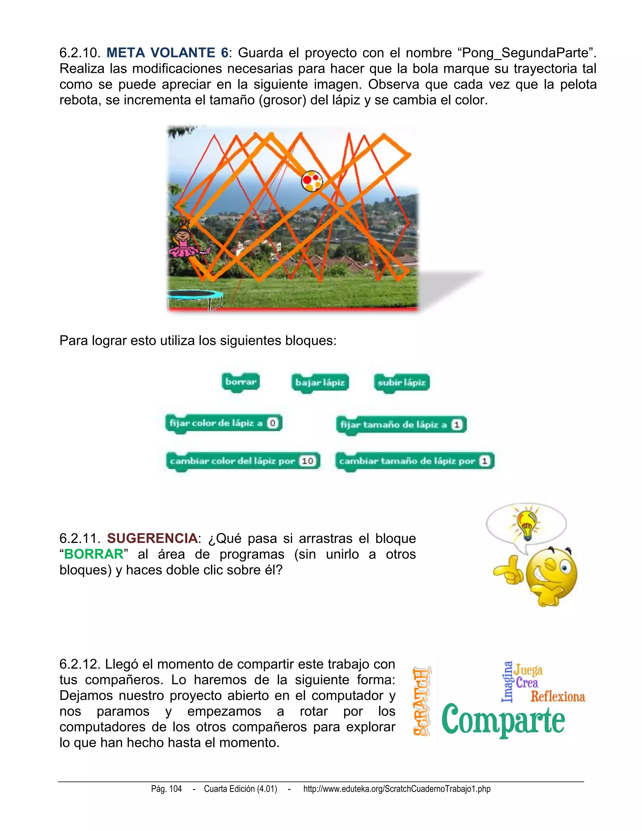 6.2.10. META VOLANTE 6: Guarda el proyecto con el nombre “Pong_SegundaParte”.
Realiza las modificaciones necesarias para hacer que la bola marque su trayectoria tal
como se puede apreciar en la siguiente imagen. Observa que cada vez que la pelota
rebota, se incrementa el tamaño (grosor) del lápiz y se cambia el color.




Para lograr esto utiliza los siguientes bloques:




6.2.11. SUGERENCIA: ¿Qué pasa si arrastras el bloque
“BORRAR” al área de programas (sin unirlo a otros
bloques) y haces doble clic sobre él?




6.2.12. Llegó el momento de compartir este trabajo con
tus compañeros. Lo haremos de la siguiente forma:
Dejamos nuestro proyecto abierto en el computador y
nos paramos y empezamos a rotar por los
computadores de los otros compañeros para explorar
lo que han hecho hasta el momento.


               Pág. 104   - Cuarta Edición (4.01)   -   http://www.eduteka.org/ScratchCuadernoTrabajo1.php
 