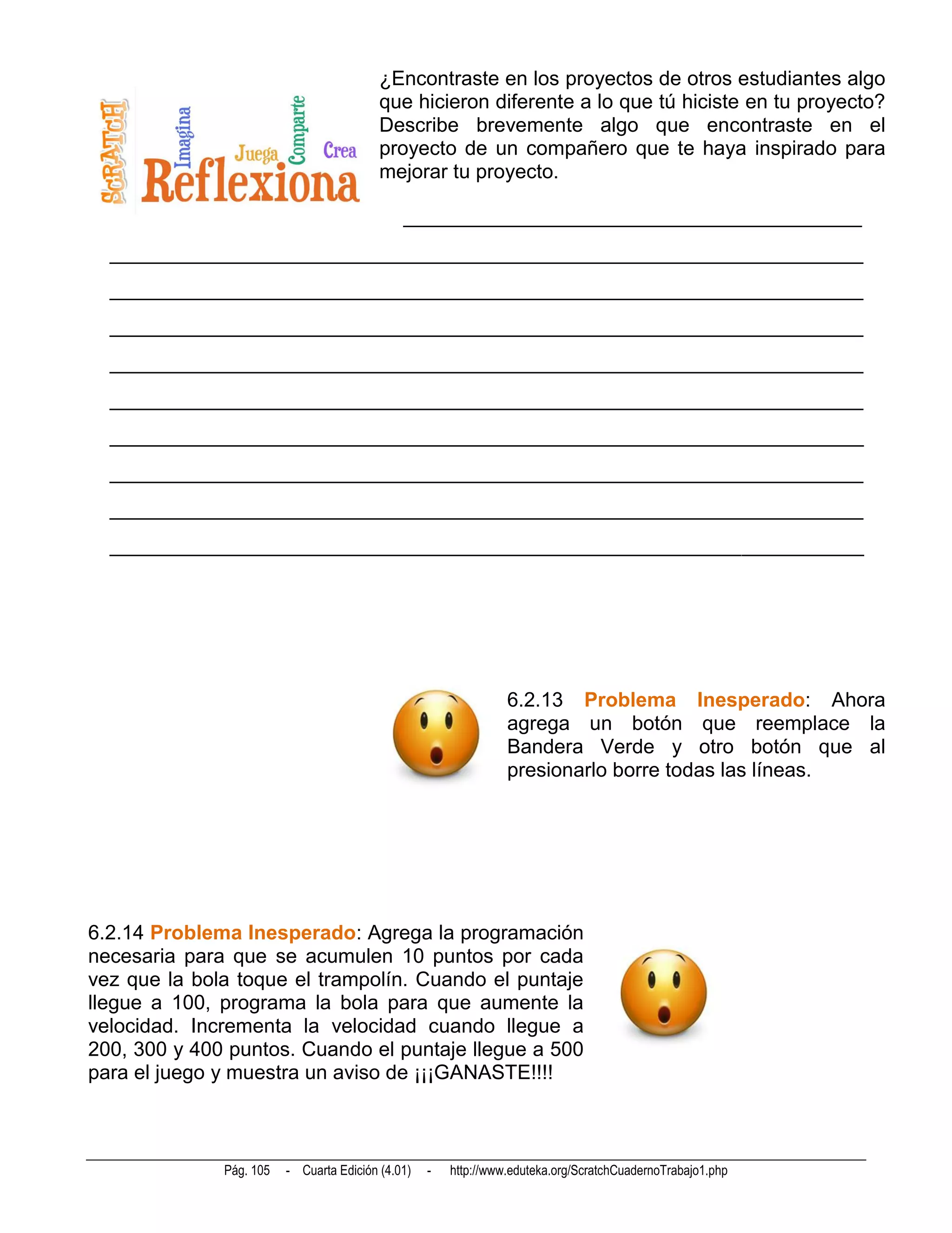 ¿Encontraste en los proyectos de otros estudiantes algo
                                          que hicieron diferente a lo que tú hiciste en tu proyecto?
                                          Describe brevemente algo que encontraste en el
                                          proyecto de un compañero que te haya inspirado para
                                          mejorar tu proyecto.

                                              _____________________________________________
  __________________________________________________________________________
  __________________________________________________________________________
  __________________________________________________________________________
  __________________________________________________________________________
  __________________________________________________________________________
  __________________________________________________________________________
  __________________________________________________________________________
  __________________________________________________________________________
  __________________________________________________________________________




                                                                 6.2.13 Problema Inesperado: Ahora
                                                                 agrega un botón que reemplace la
                                                                 Bandera Verde y otro botón que al
                                                                 presionarlo borre todas las líneas.




6.2.14 Problema Inesperado: Agrega la programación
necesaria para que se acumulen 10 puntos por cada
vez que la bola toque el trampolín. Cuando el puntaje
llegue a 100, programa la bola para que aumente la
velocidad. Incrementa la velocidad cuando llegue a
200, 300 y 400 puntos. Cuando el puntaje llegue a 500
para el juego y muestra un aviso de ¡¡¡GANASTE!!!!



              Pág. 105   - Cuarta Edición (4.01)   -   http://www.eduteka.org/ScratchCuadernoTrabajo1.php
 
