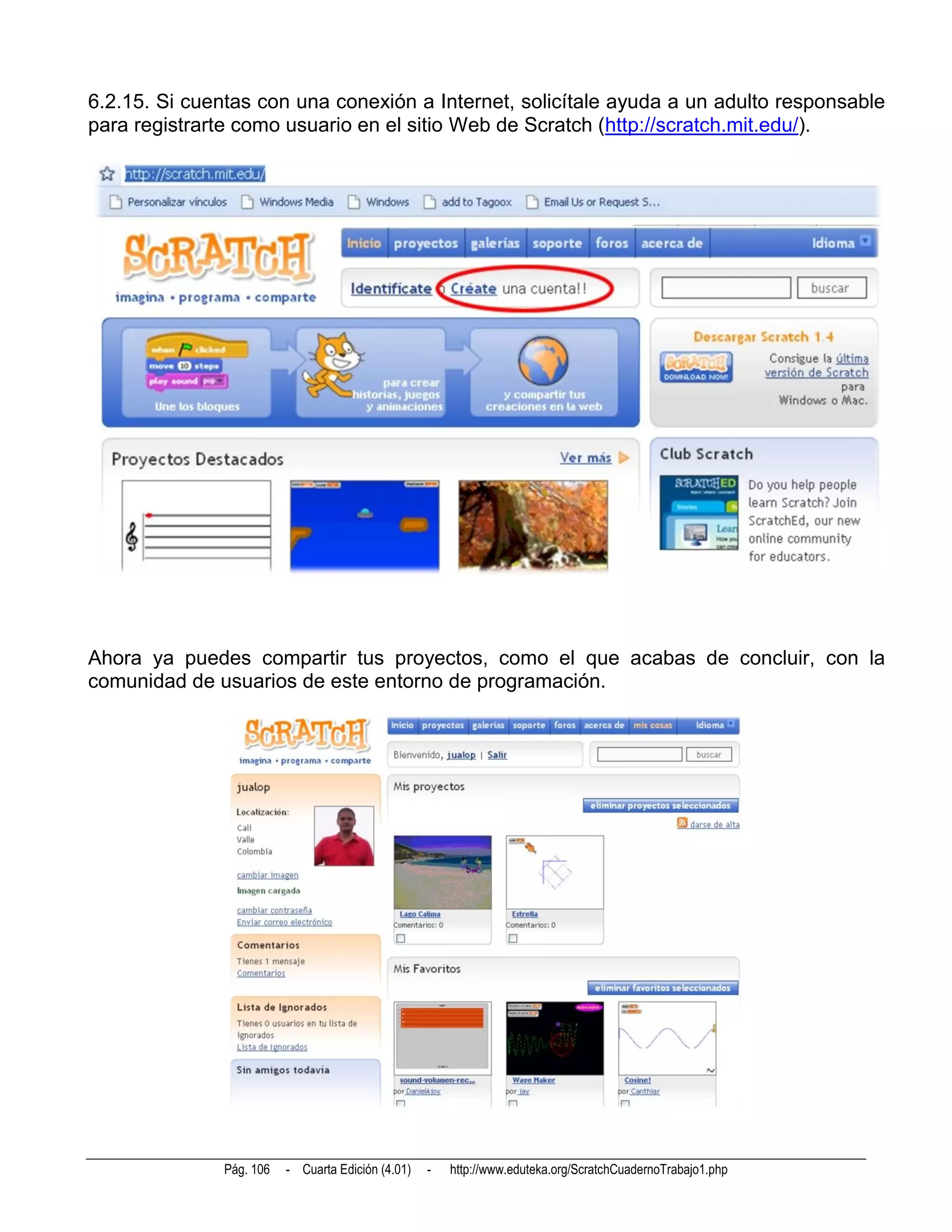 6.2.15. Si cuentas con una conexión a Internet, solicítale ayuda a un adulto responsable
para registrarte como usuario en el sitio Web de Scratch (http://scratch.mit.edu/).




Ahora ya puedes compartir tus proyectos, como el que acabas de concluir, con la
comunidad de usuarios de este entorno de programación.




               Pág. 106   - Cuarta Edición (4.01)   -   http://www.eduteka.org/ScratchCuadernoTrabajo1.php
 