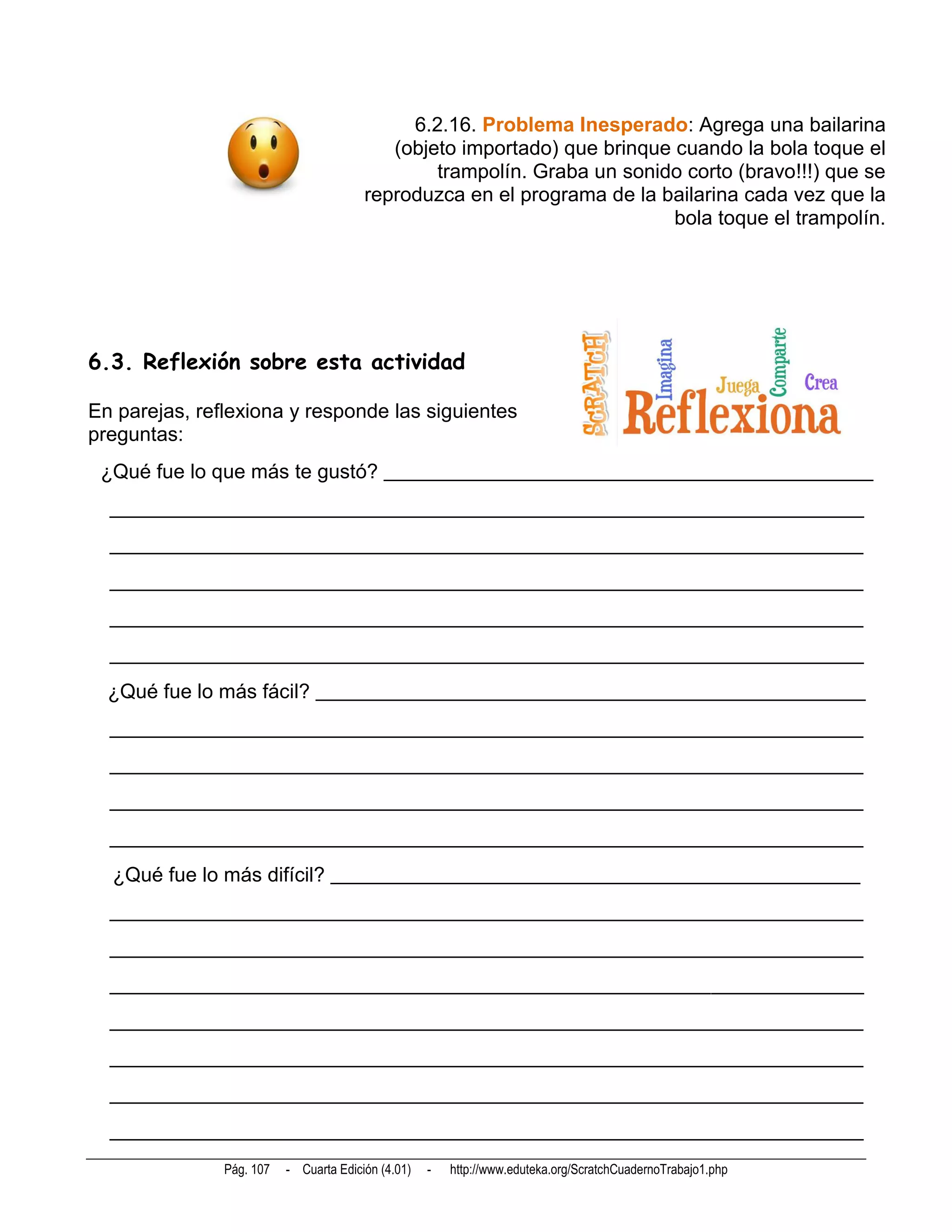6.2.16. Problema Inesperado: Agrega una bailarina
                                           (objeto importado) que brinque cuando la bola toque el
                                                trampolín. Graba un sonido corto (bravo!!!) que se
                                        reproduzca en el programa de la bailarina cada vez que la
                                                                          bola toque el trampolín.




6.3. Reflexión sobre esta actividad

En parejas, reflexiona y responde las siguientes
preguntas:
 ¿Qué fue lo que más te gustó? ________________________________________________
  __________________________________________________________________________
  __________________________________________________________________________
  __________________________________________________________________________
  __________________________________________________________________________
  __________________________________________________________________________
  ¿Qué fue lo más fácil? ______________________________________________________
  __________________________________________________________________________
  __________________________________________________________________________
  __________________________________________________________________________
  __________________________________________________________________________
  ¿Qué fue lo más difícil? ____________________________________________________
  __________________________________________________________________________
  __________________________________________________________________________
  __________________________________________________________________________
  __________________________________________________________________________
  __________________________________________________________________________
  __________________________________________________________________________
  __________________________________________________________________________
               Pág. 107   - Cuarta Edición (4.01)   -   http://www.eduteka.org/ScratchCuadernoTrabajo1.php
 