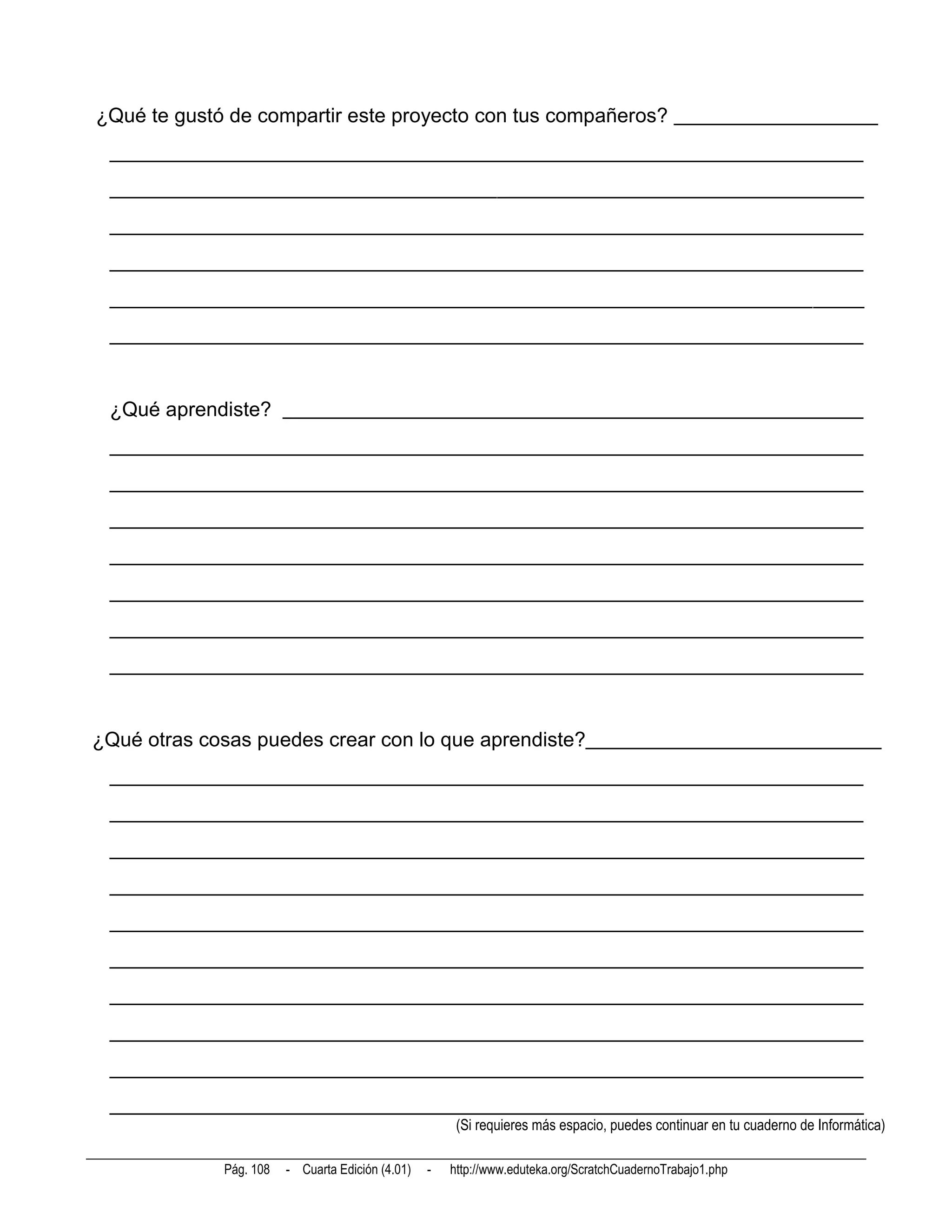 ¿Qué te gustó de compartir este proyecto con tus compañeros? ____________________
 __________________________________________________________________________
 __________________________________________________________________________
 __________________________________________________________________________
 __________________________________________________________________________
 __________________________________________________________________________
 __________________________________________________________________________


 ¿Qué aprendiste? _________________________________________________________
 __________________________________________________________________________
 __________________________________________________________________________
 __________________________________________________________________________
 __________________________________________________________________________
 __________________________________________________________________________
 __________________________________________________________________________
 __________________________________________________________________________


¿Qué otras cosas puedes crear con lo que aprendiste?_____________________________
 __________________________________________________________________________
 __________________________________________________________________________
 __________________________________________________________________________
 __________________________________________________________________________
 __________________________________________________________________________
 __________________________________________________________________________
 __________________________________________________________________________
 __________________________________________________________________________
 __________________________________________________________________________
 __________________________________________________________________________
                                                       (Si requieres más espacio, puedes continuar en tu cuaderno de Informática)

             Pág. 108   - Cuarta Edición (4.01)   -   http://www.eduteka.org/ScratchCuadernoTrabajo1.php
 