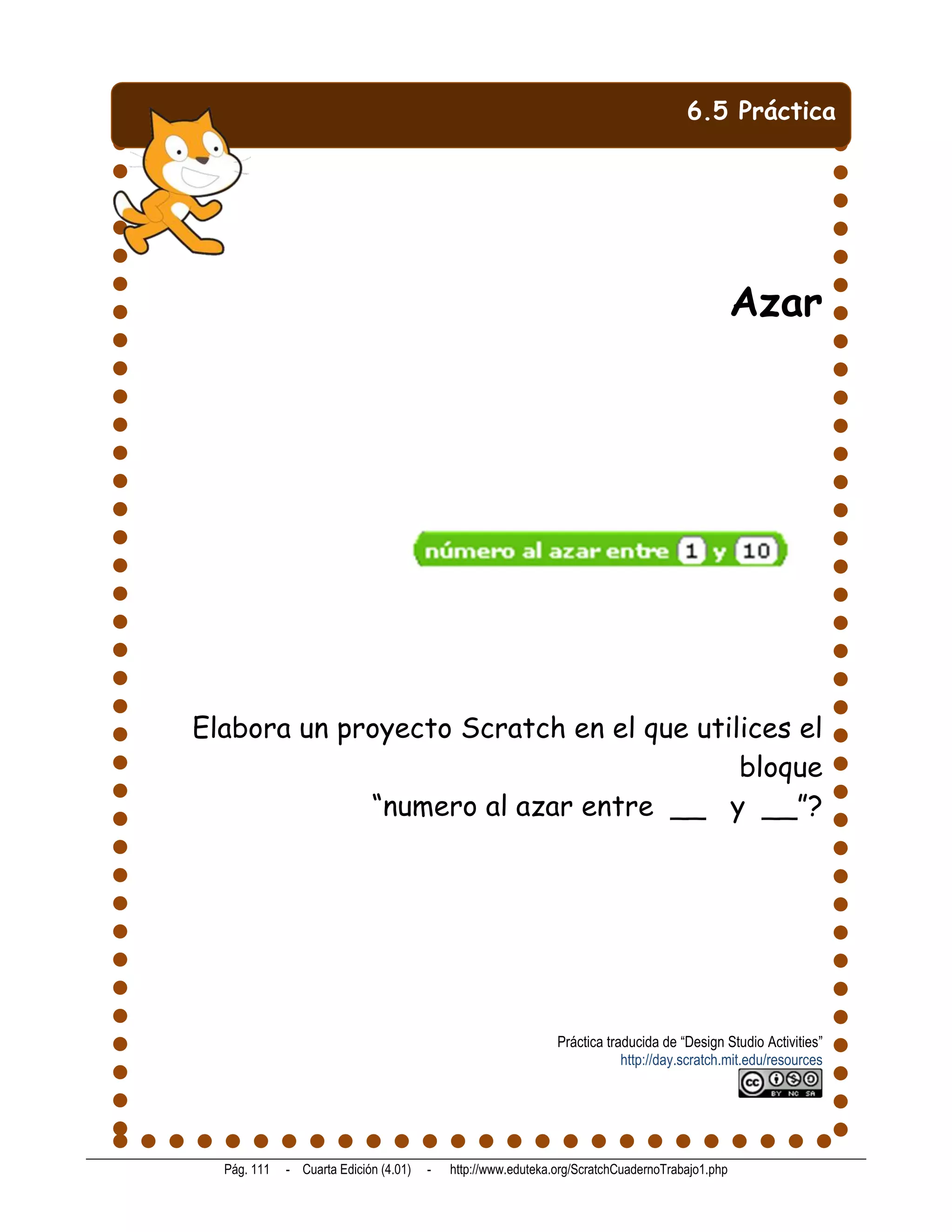6.5 Práctica




                                                                                                Azar




Elabora un proyecto Scratch en el que utilices el
                                          bloque
             “numero al azar entre __ y __”?




                                                              Práctica traducida de “Design Studio Activities”
                                                                          http://day.scratch.mit.edu/resources




  Pág. 111   - Cuarta Edición (4.01)   -   http://www.eduteka.org/ScratchCuadernoTrabajo1.php
 