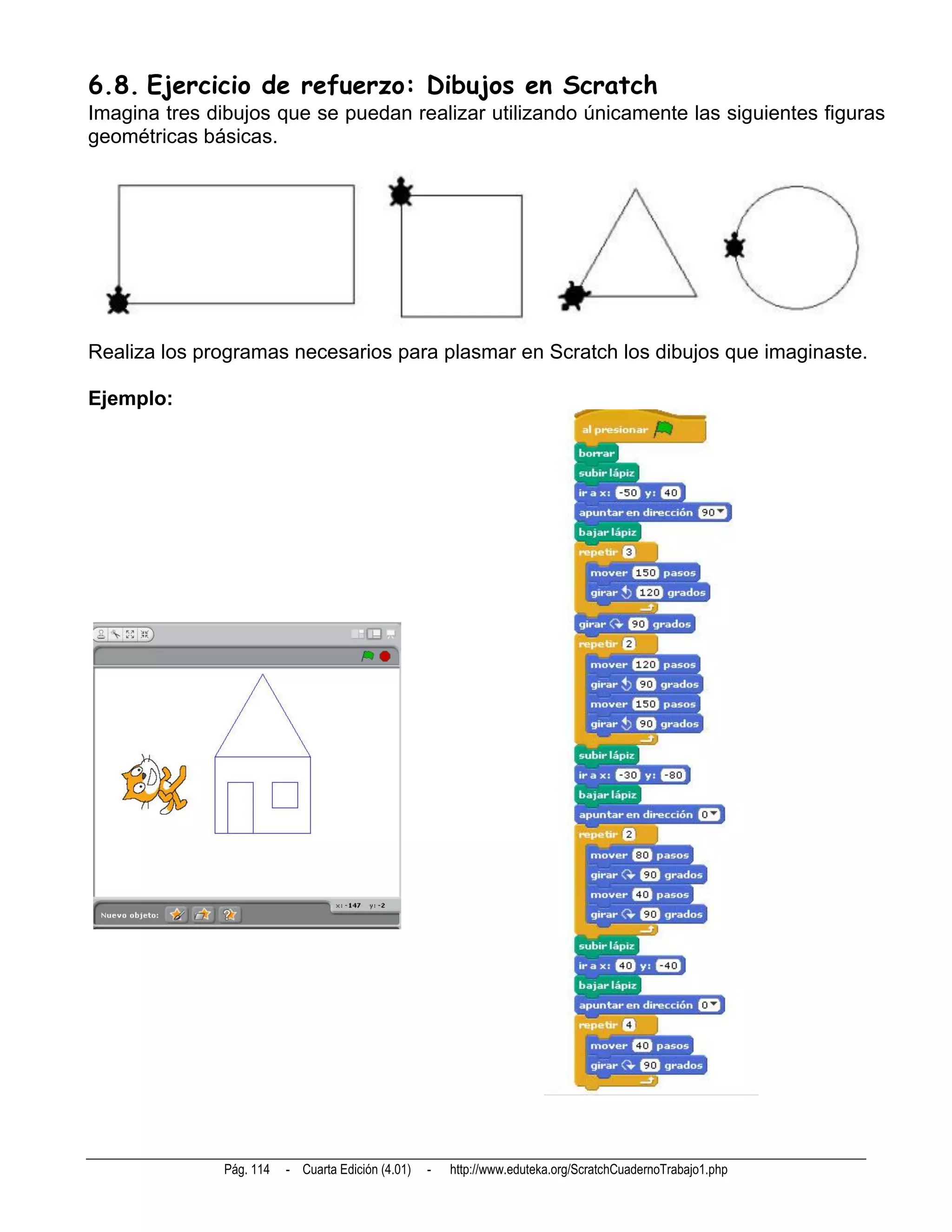 6.8. Ejercicio de refuerzo: Dibujos en Scratch
Imagina tres dibujos que se puedan realizar utilizando únicamente las siguientes figuras
geométricas básicas.




Realiza los programas necesarios para plasmar en Scratch los dibujos que imaginaste.

Ejemplo:




               Pág. 114   - Cuarta Edición (4.01)   -   http://www.eduteka.org/ScratchCuadernoTrabajo1.php
 