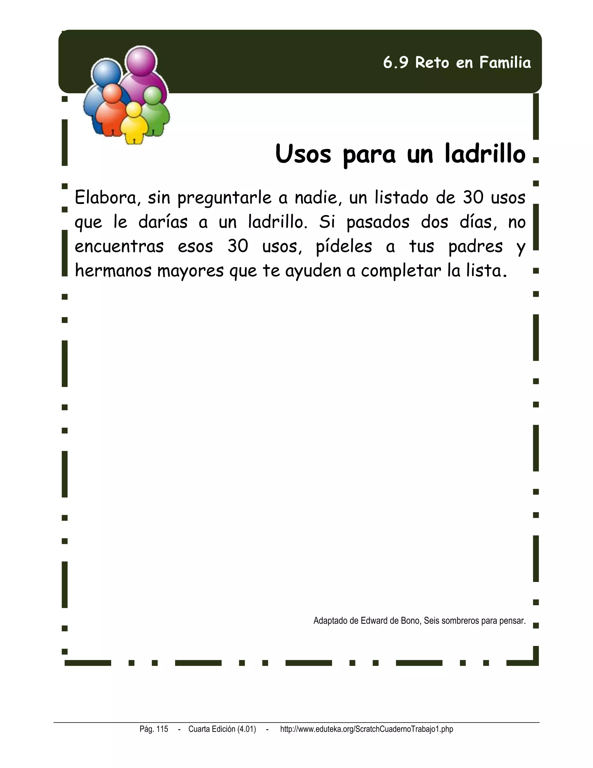 6.9 Reto en Familia




                                                Usos para un ladrillo
Elabora, sin preguntarle a nadie, un listado de 30 usos
que le darías a un ladrillo. Si pasados dos días, no
encuentras esos 30 usos, pídeles a tus padres y
hermanos mayores que te ayuden a completar la lista.




                                                         Adaptado de Edward de Bono, Seis sombreros para pensar.




       Pág. 115   - Cuarta Edición (4.01)   -   http://www.eduteka.org/ScratchCuadernoTrabajo1.php
 