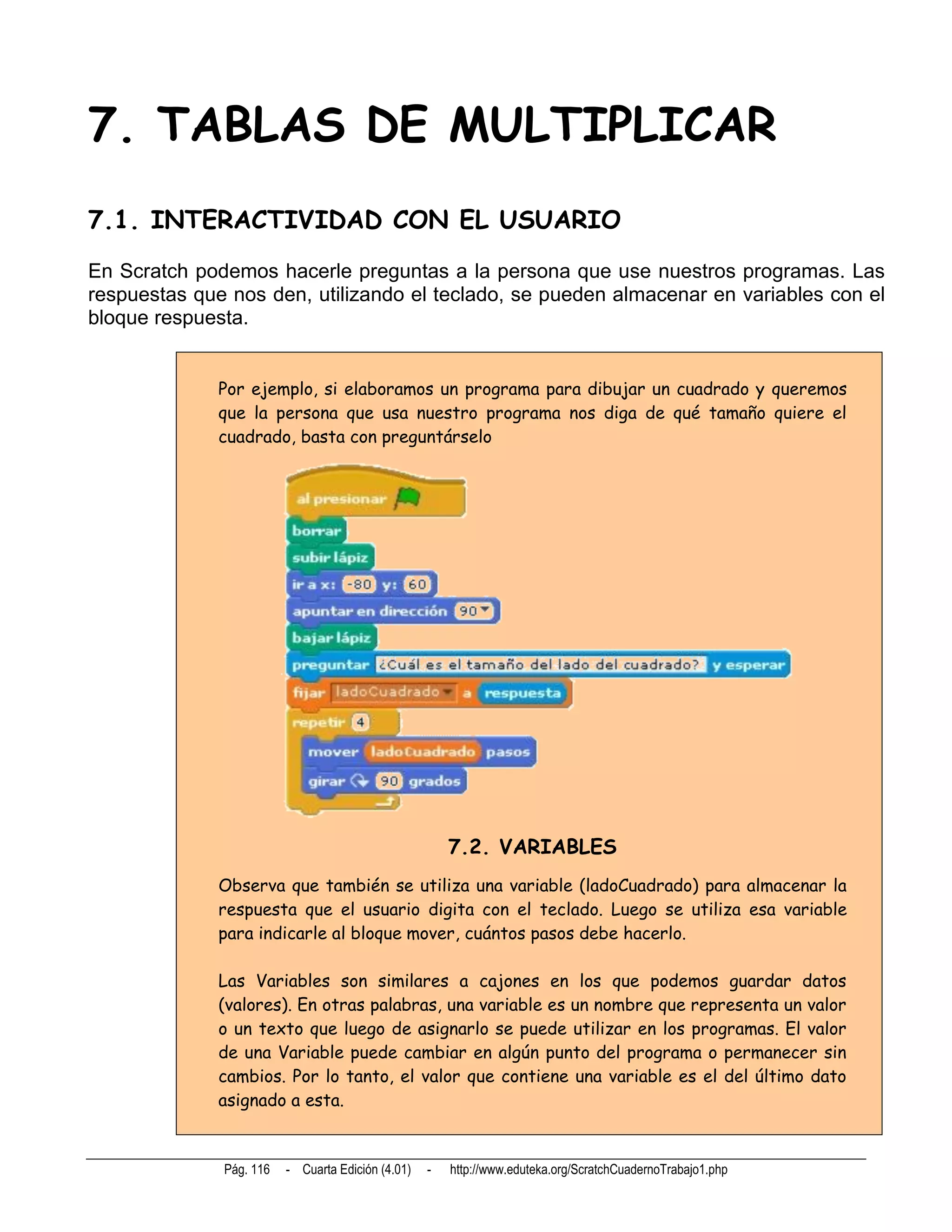 7. TABLAS DE MULTIPLICAR
7.1. INTERACTIVIDAD CON EL USUARIO
En Scratch podemos hacerle preguntas a la persona que use nuestros programas. Las
respuestas que nos den, utilizando el teclado, se pueden almacenar en variables con el
bloque respuesta.


              Por ejemplo, si elaboramos un programa para dibujar un cuadrado y queremos
              que la persona que usa nuestro programa nos diga de qué tamaño quiere el
              cuadrado, basta con preguntárselo




                                                       7.2. VARIABLES
              Observa que también se utiliza una variable (ladoCuadrado) para almacenar la
              respuesta que el usuario digita con el teclado. Luego se utiliza esa variable
              para indicarle al bloque mover, cuántos pasos debe hacerlo.

              Las Variables son similares a cajones en los que podemos guardar datos
              (valores). En otras palabras, una variable es un nombre que representa un valor
              o un texto que luego de asignarlo se puede utilizar en los programas. El valor
              de una Variable puede cambiar en algún punto del programa o permanecer sin
              cambios. Por lo tanto, el valor que contiene una variable es el del último dato
              asignado a esta.


              Pág. 116   - Cuarta Edición (4.01)   -   http://www.eduteka.org/ScratchCuadernoTrabajo1.php
 