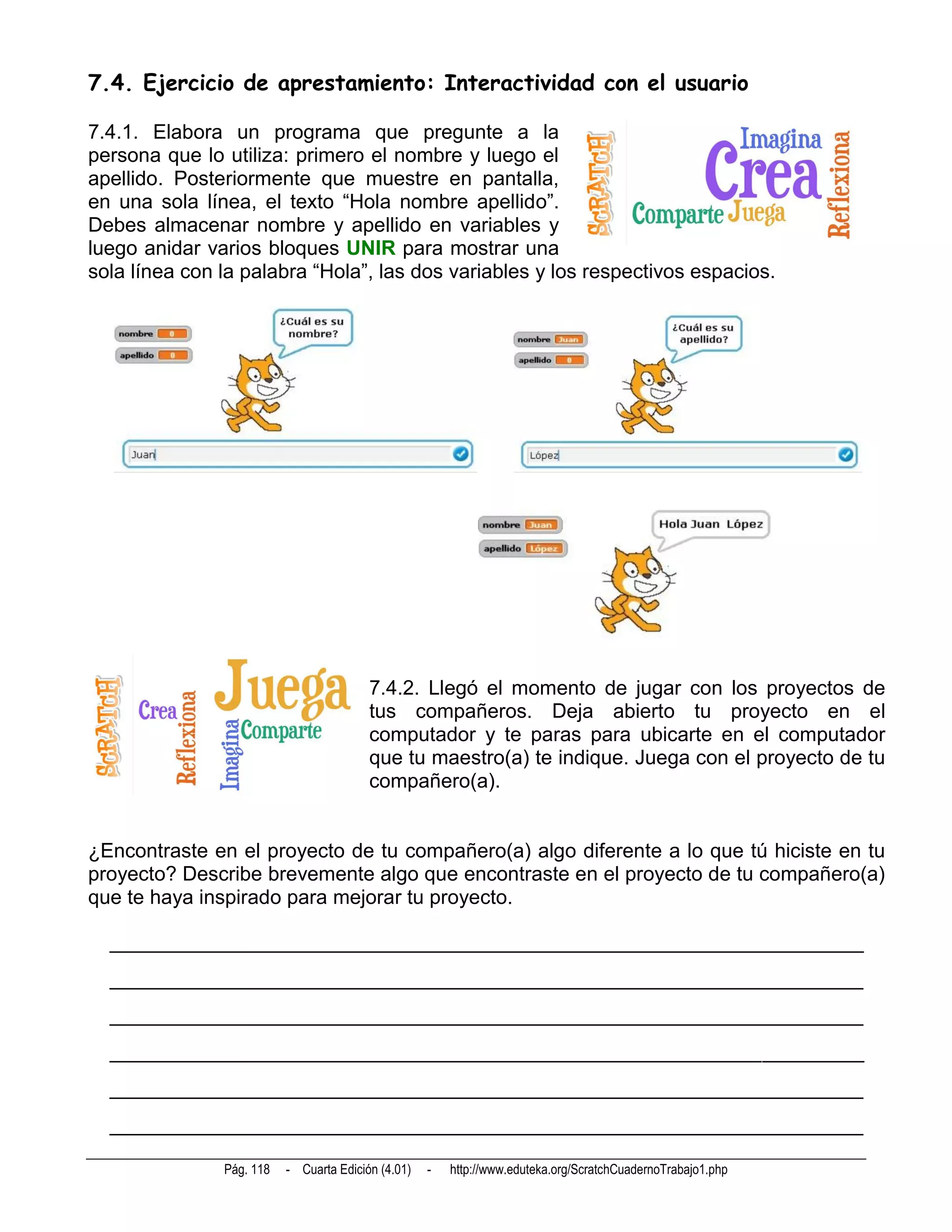 7.4. Ejercicio de aprestamiento: Interactividad con el usuario

7.4.1. Elabora un programa que pregunte a la
persona que lo utiliza: primero el nombre y luego el
apellido. Posteriormente que muestre en pantalla,
en una sola línea, el texto “Hola nombre apellido”.
Debes almacenar nombre y apellido en variables y
luego anidar varios bloques UNIR para mostrar una
sola línea con la palabra “Hola”, las dos variables y los respectivos espacios.




                                         7.4.2. Llegó el momento de jugar con los proyectos de
                                         tus compañeros. Deja abierto tu proyecto en el
                                         computador y te paras para ubicarte en el computador
                                         que tu maestro(a) te indique. Juega con el proyecto de tu
                                         compañero(a).


¿Encontraste en el proyecto de tu compañero(a) algo diferente a lo que tú hiciste en tu
proyecto? Describe brevemente algo que encontraste en el proyecto de tu compañero(a)
que te haya inspirado para mejorar tu proyecto.

  __________________________________________________________________________
  __________________________________________________________________________
  __________________________________________________________________________
  __________________________________________________________________________
  __________________________________________________________________________
  __________________________________________________________________________

               Pág. 118   - Cuarta Edición (4.01)   -   http://www.eduteka.org/ScratchCuadernoTrabajo1.php
 