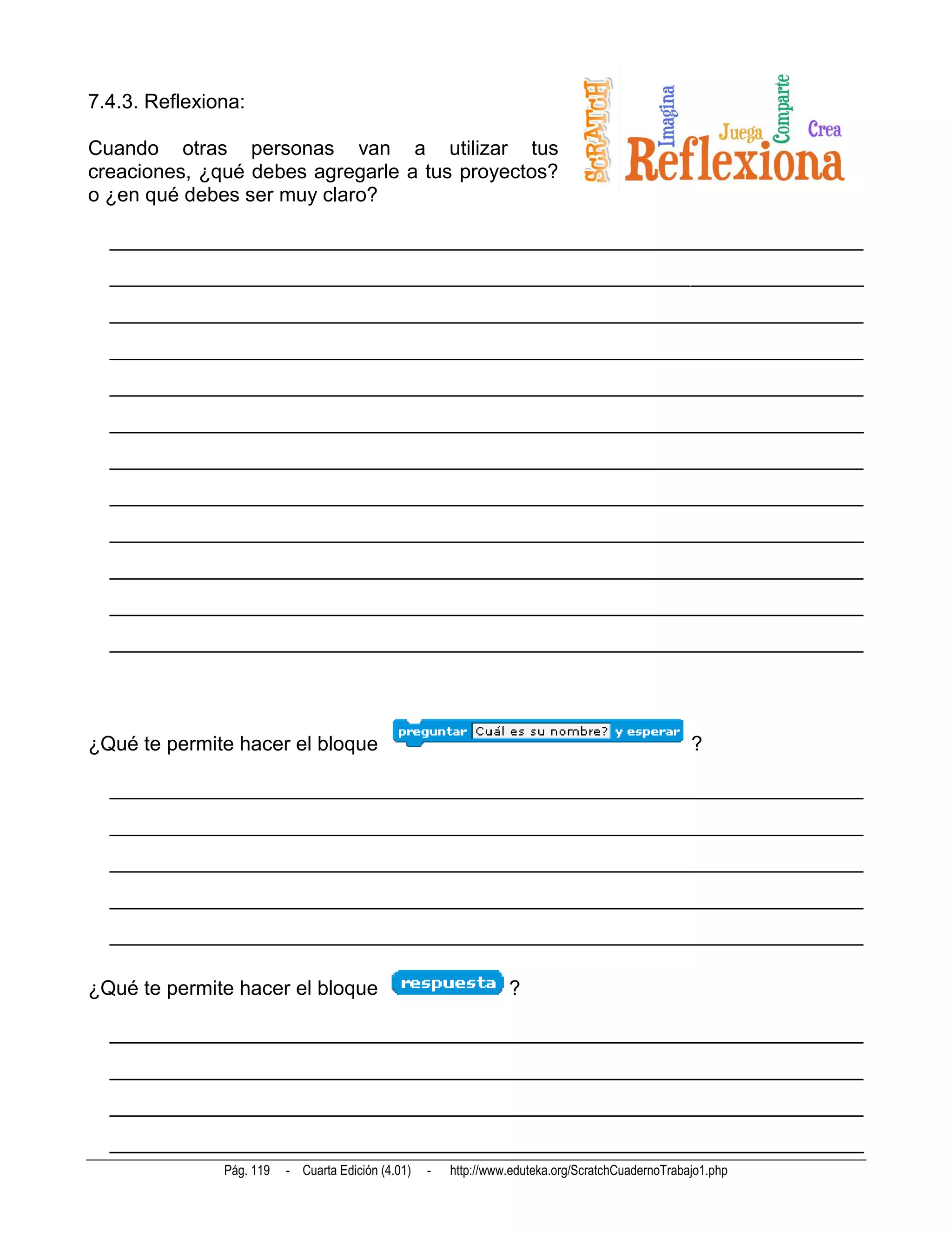 7.4.3. Reflexiona:

Cuando otras personas van a utilizar tus
creaciones, ¿qué debes agregarle a tus proyectos?
o ¿en qué debes ser muy claro?

  __________________________________________________________________________
  __________________________________________________________________________
  __________________________________________________________________________
  __________________________________________________________________________
  __________________________________________________________________________
  __________________________________________________________________________
  __________________________________________________________________________
  __________________________________________________________________________
  __________________________________________________________________________
  __________________________________________________________________________
  __________________________________________________________________________
  __________________________________________________________________________




¿Qué te permite hacer el bloque                                                                    ?

  __________________________________________________________________________
  __________________________________________________________________________
  __________________________________________________________________________
  __________________________________________________________________________
  __________________________________________________________________________

¿Qué te permite hacer el bloque                                   ?

  __________________________________________________________________________
  __________________________________________________________________________
  __________________________________________________________________________
  __________________________________________________________________________
               Pág. 119   - Cuarta Edición (4.01)   -   http://www.eduteka.org/ScratchCuadernoTrabajo1.php
 