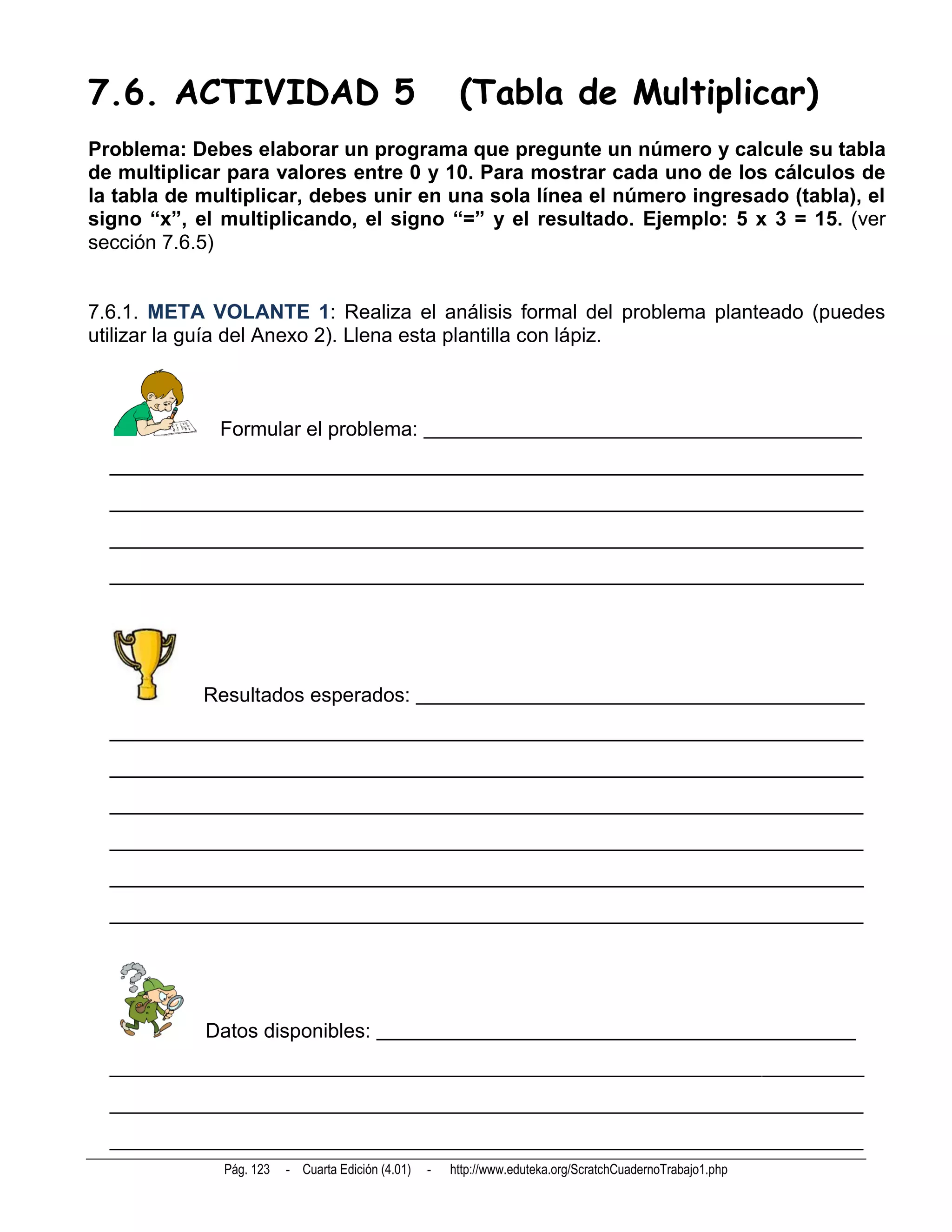 7.6. ACTIVIDAD 5                                        (Tabla de Multiplicar)
Problema: Debes elaborar un programa que pregunte un número y calcule su tabla
de multiplicar para valores entre 0 y 10. Para mostrar cada uno de los cálculos de
la tabla de multiplicar, debes unir en una sola línea el número ingresado (tabla), el
signo “x”, el multiplicando, el signo “=” y el resultado. Ejemplo: 5 x 3 = 15. (ver
sección 7.6.5)


7.6.1. META VOLANTE 1: Realiza el análisis formal del problema planteado (puedes
utilizar la guía del Anexo 2). Llena esta plantilla con lápiz.



              Formular el problema: ___________________________________________
  __________________________________________________________________________
  __________________________________________________________________________
  __________________________________________________________________________
  __________________________________________________________________________




            Resultados esperados: ____________________________________________
  __________________________________________________________________________
  __________________________________________________________________________
  __________________________________________________________________________
  __________________________________________________________________________
  __________________________________________________________________________
  __________________________________________________________________________




            Datos disponibles: _______________________________________________
  __________________________________________________________________________
  __________________________________________________________________________
  __________________________________________________________________________
              Pág. 123   - Cuarta Edición (4.01)   -   http://www.eduteka.org/ScratchCuadernoTrabajo1.php
 