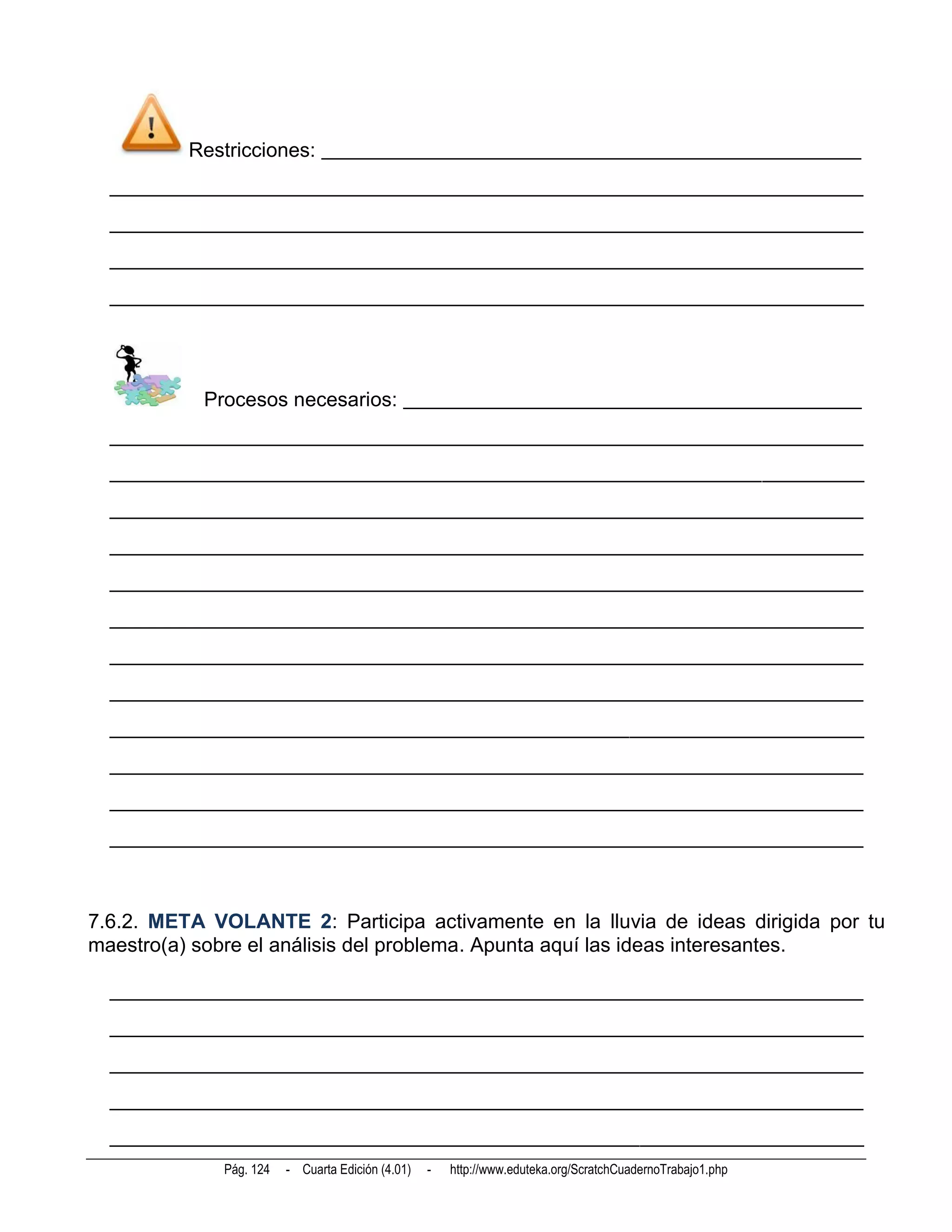 Restricciones: _____________________________________________________
  __________________________________________________________________________
  __________________________________________________________________________
  __________________________________________________________________________
  __________________________________________________________________________




           Procesos necesarios: _____________________________________________
  __________________________________________________________________________
  __________________________________________________________________________
  __________________________________________________________________________
  __________________________________________________________________________
  __________________________________________________________________________
  __________________________________________________________________________
  __________________________________________________________________________
  __________________________________________________________________________
  __________________________________________________________________________
  __________________________________________________________________________
  __________________________________________________________________________
  __________________________________________________________________________



7.6.2. META VOLANTE 2: Participa activamente en la lluvia de ideas dirigida por tu
maestro(a) sobre el análisis del problema. Apunta aquí las ideas interesantes.

  __________________________________________________________________________
  __________________________________________________________________________
  __________________________________________________________________________
  __________________________________________________________________________
  __________________________________________________________________________
             Pág. 124   - Cuarta Edición (4.01)   -   http://www.eduteka.org/ScratchCuadernoTrabajo1.php
 