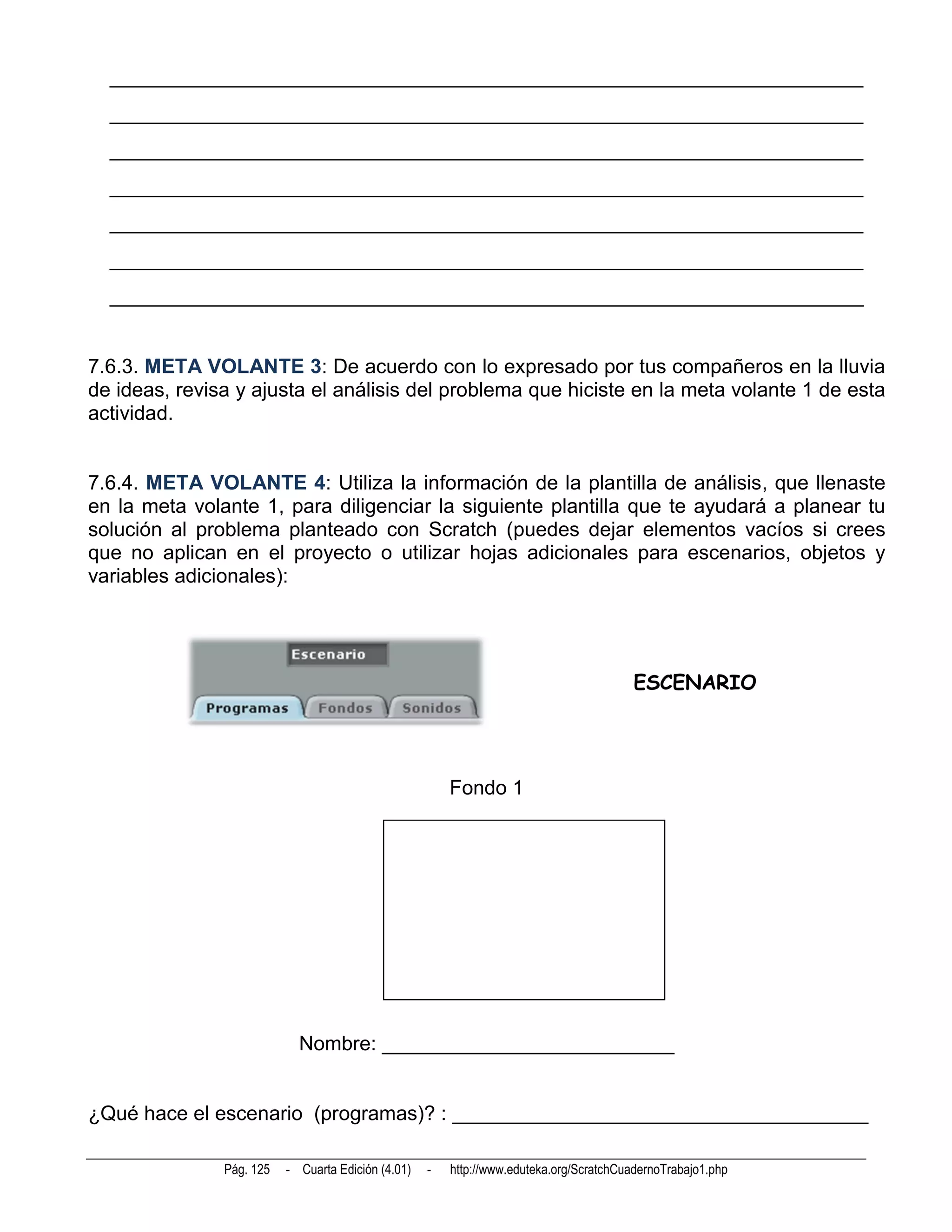 __________________________________________________________________________
  __________________________________________________________________________
  __________________________________________________________________________
  __________________________________________________________________________
  __________________________________________________________________________
  __________________________________________________________________________
  __________________________________________________________________________


7.6.3. META VOLANTE 3: De acuerdo con lo expresado por tus compañeros en la lluvia
de ideas, revisa y ajusta el análisis del problema que hiciste en la meta volante 1 de esta
actividad.


7.6.4. META VOLANTE 4: Utiliza la información de la plantilla de análisis, que llenaste
en la meta volante 1, para diligenciar la siguiente plantilla que te ayudará a planear tu
solución al problema planteado con Scratch (puedes dejar elementos vacíos si crees
que no aplican en el proyecto o utilizar hojas adicionales para escenarios, objetos y
variables adicionales):




                                                                                         ESCENARIO




                                                        Fondo 1




                            Nombre: __________________________


¿Qué hace el escenario (programas)? : _____________________________________

               Pág. 125   - Cuarta Edición (4.01)   -   http://www.eduteka.org/ScratchCuadernoTrabajo1.php
 