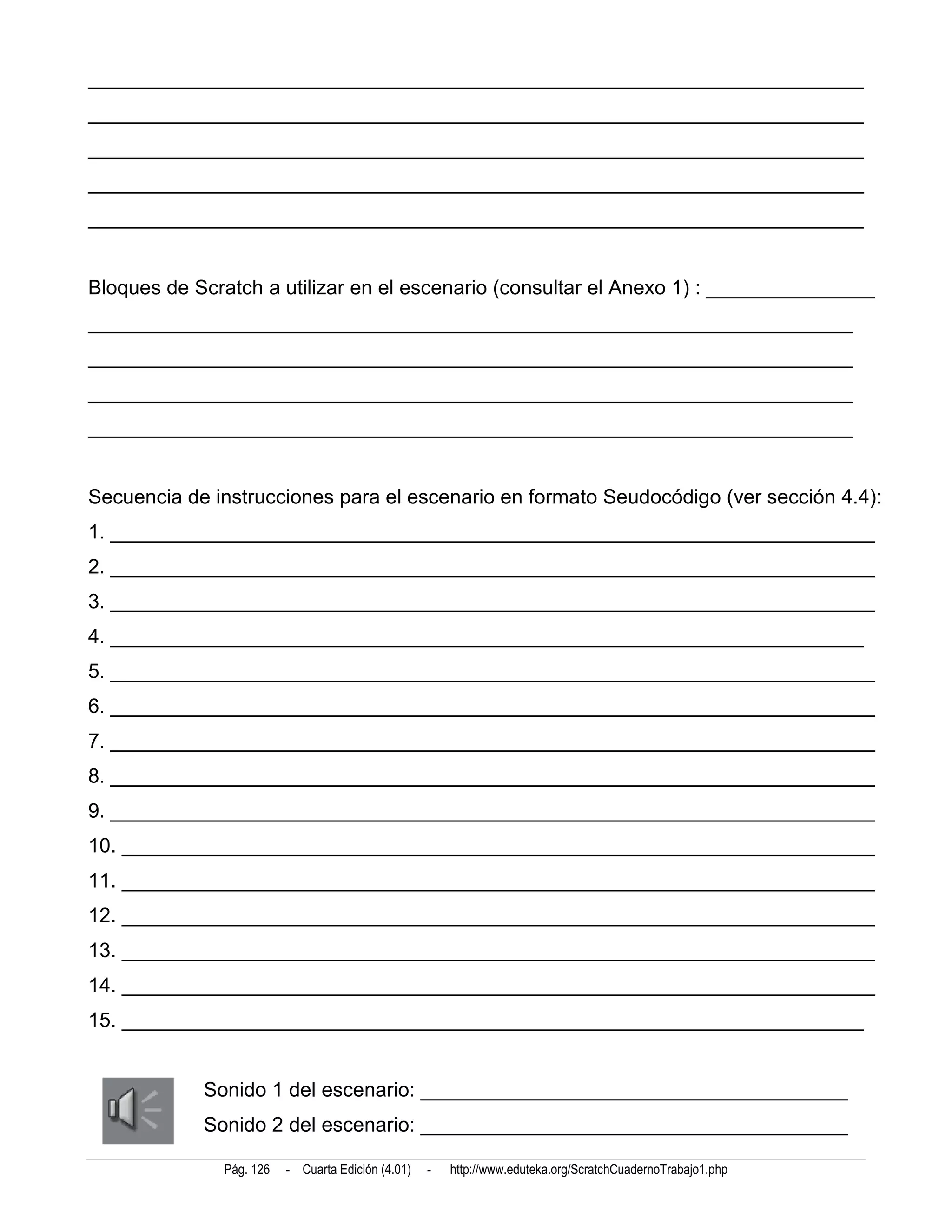_____________________________________________________________________
_____________________________________________________________________
_____________________________________________________________________
_____________________________________________________________________
_____________________________________________________________________


Bloques de Scratch a utilizar en el escenario (consultar el Anexo 1) : _______________
____________________________________________________________________
____________________________________________________________________
____________________________________________________________________
____________________________________________________________________


Secuencia de instrucciones para el escenario en formato Seudocódigo (ver sección 4.4):
1. ____________________________________________________________________
2. ____________________________________________________________________
3. ____________________________________________________________________
4. ___________________________________________________________________
5. ____________________________________________________________________
6. ____________________________________________________________________
7. ____________________________________________________________________
8. ____________________________________________________________________
9. ____________________________________________________________________
10. ___________________________________________________________________
11. ___________________________________________________________________
12. ___________________________________________________________________
13. ___________________________________________________________________
14. ___________________________________________________________________
15. __________________________________________________________________


            Sonido 1 del escenario: ______________________________________
            Sonido 2 del escenario: ______________________________________

              Pág. 126   - Cuarta Edición (4.01)   -   http://www.eduteka.org/ScratchCuadernoTrabajo1.php
 