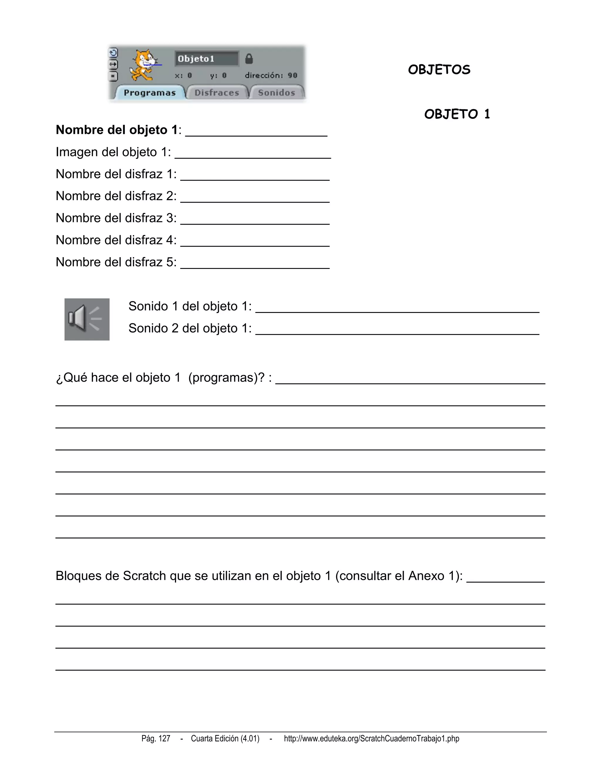 OBJETOS


                                                                                               OBJETO 1
Nombre del objeto 1: ____________________
Imagen del objeto 1: ______________________
Nombre del disfraz 1: _____________________
Nombre del disfraz 2: _____________________
Nombre del disfraz 3: _____________________
Nombre del disfraz 4: _____________________
Nombre del disfraz 5: _____________________


            Sonido 1 del objeto 1: ________________________________________
            Sonido 2 del objeto 1: ________________________________________


¿Qué hace el objeto 1 (programas)? : ______________________________________
_____________________________________________________________________
_____________________________________________________________________
_____________________________________________________________________
_____________________________________________________________________
_____________________________________________________________________
_____________________________________________________________________
_____________________________________________________________________


Bloques de Scratch que se utilizan en el objeto 1 (consultar el Anexo 1): ___________
_____________________________________________________________________
_____________________________________________________________________
_____________________________________________________________________
_____________________________________________________________________




              Pág. 127   - Cuarta Edición (4.01)   -   http://www.eduteka.org/ScratchCuadernoTrabajo1.php
 