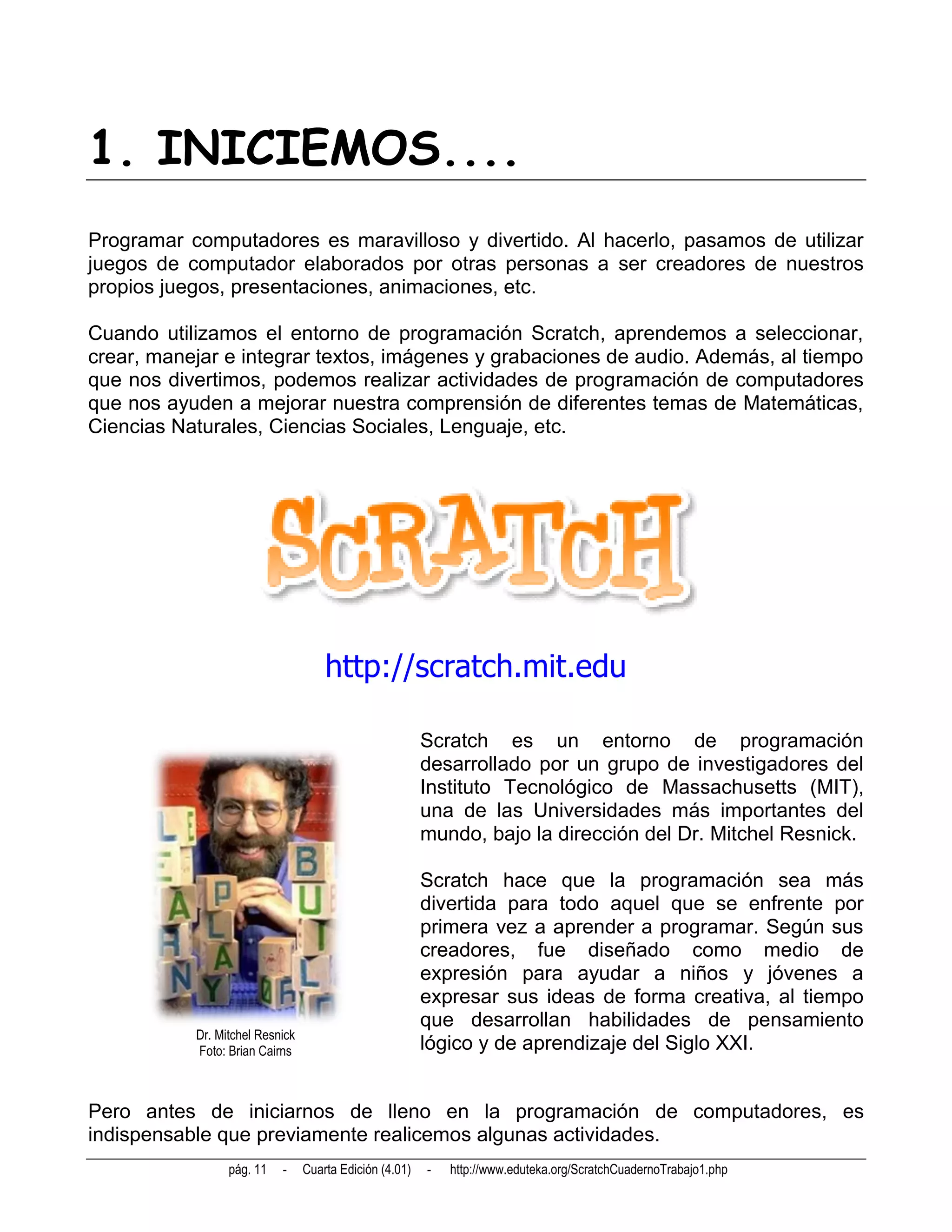 1. INICIEMOS....
Programar computadores es maravilloso y divertido. Al hacerlo, pasamos de utilizar
juegos de computador elaborados por otras personas a ser creadores de nuestros
propios juegos, presentaciones, animaciones, etc.

Cuando utilizamos el entorno de programación Scratch, aprendemos a seleccionar,
crear, manejar e integrar textos, imágenes y grabaciones de audio. Además, al tiempo
que nos divertimos, podemos realizar actividades de programación de computadores
que nos ayuden a mejorar nuestra comprensión de diferentes temas de Matemáticas,
Ciencias Naturales, Ciencias Sociales, Lenguaje, etc.




                                     http://scratch.mit.edu

                                                         Scratch es un entorno de programación
                                                         desarrollado por un grupo de investigadores del
                                                         Instituto Tecnológico de Massachusetts (MIT),
                                                         una de las Universidades más importantes del
                                                         mundo, bajo la dirección del Dr. Mitchel Resnick.

                                                         Scratch hace que la programación sea más
                                                         divertida para todo aquel que se enfrente por
                                                         primera vez a aprender a programar. Según sus
                                                         creadores, fue diseñado como medio de
                                                         expresión para ayudar a niños y jóvenes a
                                                         expresar sus ideas de forma creativa, al tiempo
                                                         que desarrollan habilidades de pensamiento
           Dr. Mitchel Resnick
           Foto: Brian Cairns                            lógico y de aprendizaje del Siglo XXI.


Pero antes de iniciarnos de lleno en la programación de computadores, es
indispensable que previamente realicemos algunas actividades.
                 pág. 11   -     Cuarta Edición (4.01)   -   http://www.eduteka.org/ScratchCuadernoTrabajo1.php
 