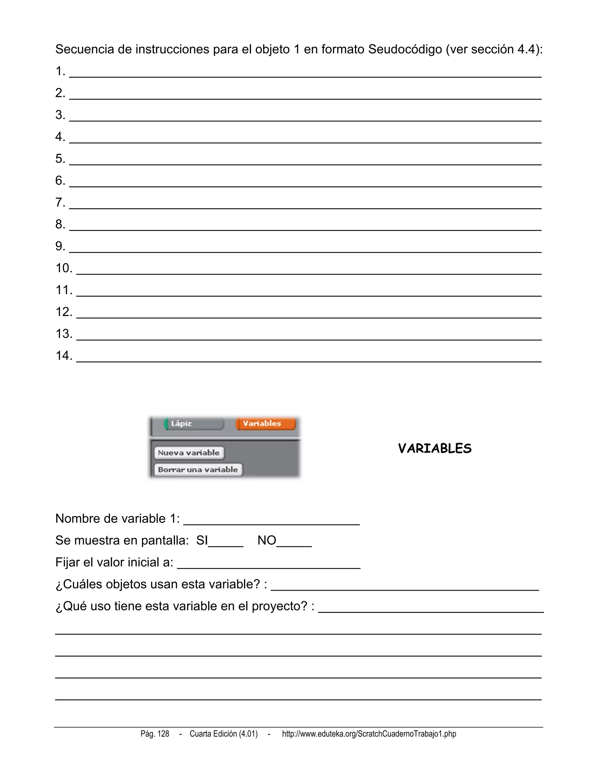 Secuencia de instrucciones para el objeto 1 en formato Seudocódigo (ver sección 4.4):
1. ___________________________________________________________________
2. ___________________________________________________________________
3. ___________________________________________________________________
4. ___________________________________________________________________
5. ___________________________________________________________________
6. ___________________________________________________________________
7. ___________________________________________________________________
8. ___________________________________________________________________
9. ___________________________________________________________________
10. __________________________________________________________________
11. __________________________________________________________________
12. __________________________________________________________________
13. __________________________________________________________________
14. __________________________________________________________________




                                                                                        VARIABLES




Nombre de variable 1: _________________________
Se muestra en pantalla: SI_____                NO_____
Fijar el valor inicial a: __________________________
¿Cuáles objetos usan esta variable? : ______________________________________
¿Qué uso tiene esta variable en el proyecto? : ________________________________
_____________________________________________________________________
_____________________________________________________________________
_____________________________________________________________________
_____________________________________________________________________


              Pág. 128   - Cuarta Edición (4.01)   -   http://www.eduteka.org/ScratchCuadernoTrabajo1.php
 