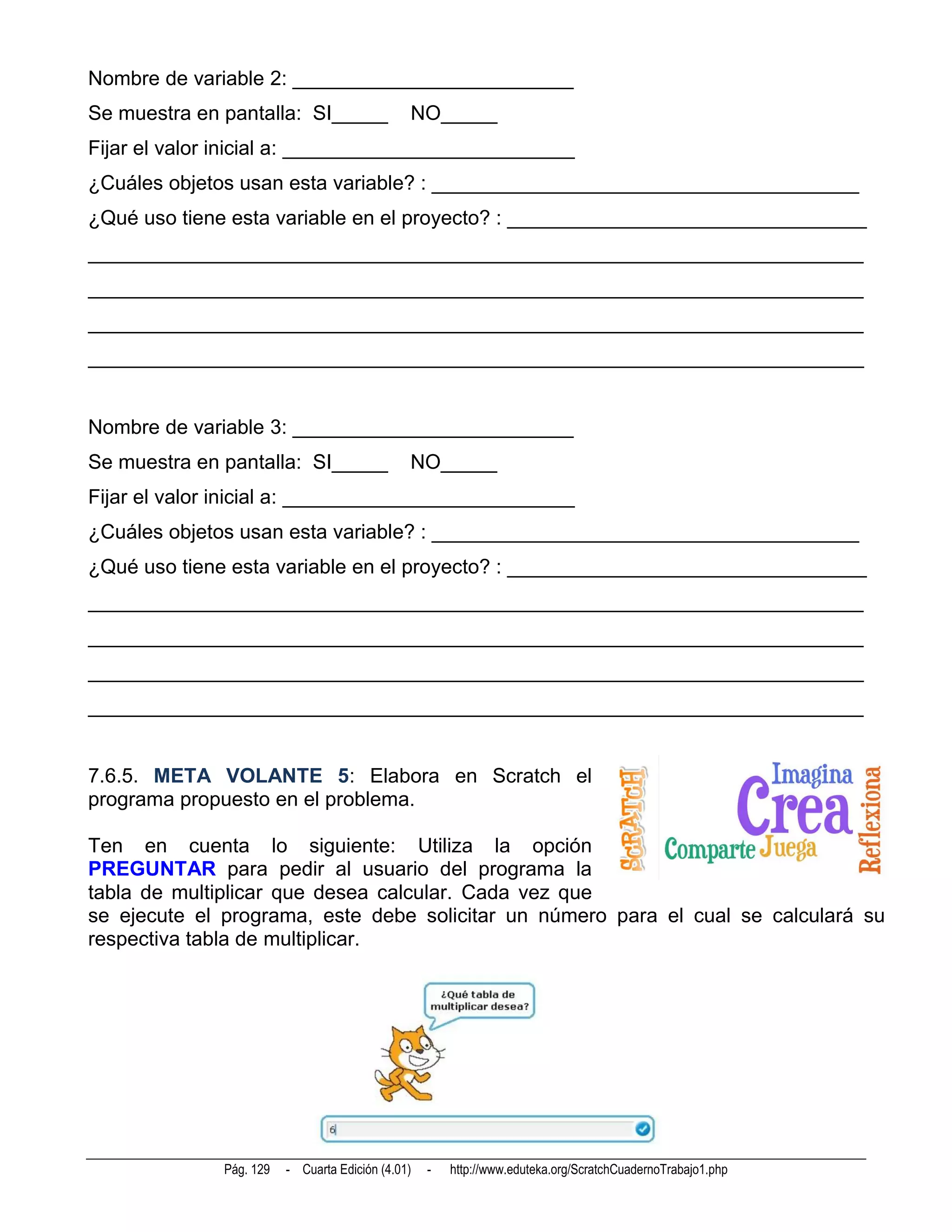 Nombre de variable 2: _________________________
Se muestra en pantalla: SI_____                NO_____
Fijar el valor inicial a: __________________________
¿Cuáles objetos usan esta variable? : ______________________________________
¿Qué uso tiene esta variable en el proyecto? : ________________________________
_____________________________________________________________________
_____________________________________________________________________
_____________________________________________________________________
_____________________________________________________________________


Nombre de variable 3: _________________________
Se muestra en pantalla: SI_____                NO_____
Fijar el valor inicial a: __________________________
¿Cuáles objetos usan esta variable? : ______________________________________
¿Qué uso tiene esta variable en el proyecto? : ________________________________
_____________________________________________________________________
_____________________________________________________________________
_____________________________________________________________________
_____________________________________________________________________


7.6.5. META VOLANTE 5: Elabora en Scratch el
programa propuesto en el problema.

Ten en cuenta lo siguiente: Utiliza la opción
PREGUNTAR para pedir al usuario del programa la
tabla de multiplicar que desea calcular. Cada vez que
se ejecute el programa, este debe solicitar un número para el cual se calculará su
respectiva tabla de multiplicar.




              Pág. 129   - Cuarta Edición (4.01)   -   http://www.eduteka.org/ScratchCuadernoTrabajo1.php
 