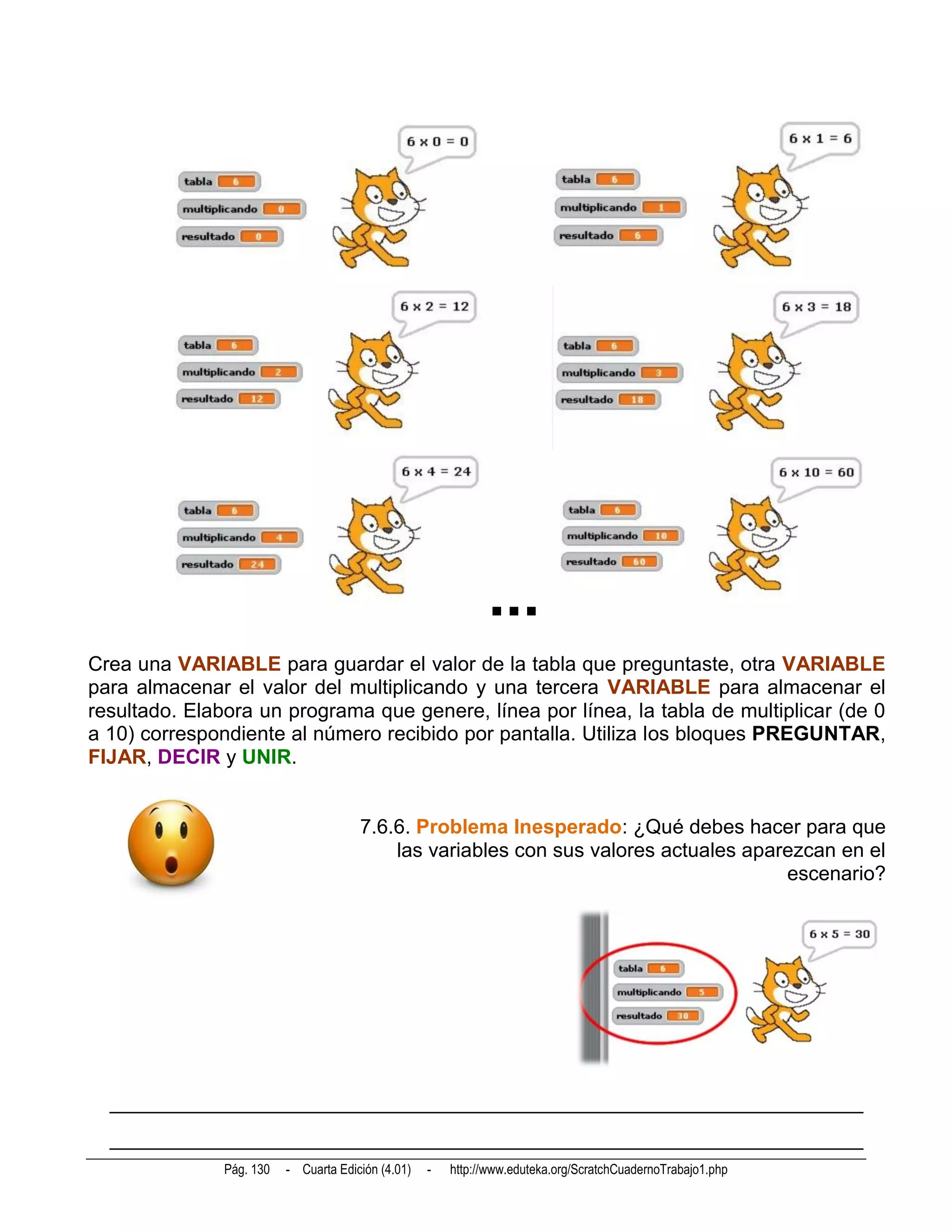 ...
Crea una VARIABLE para guardar el valor de la tabla que preguntaste, otra VARIABLE
para almacenar el valor del multiplicando y una tercera VARIABLE para almacenar el
resultado. Elabora un programa que genere, línea por línea, la tabla de multiplicar (de 0
a 10) correspondiente al número recibido por pantalla. Utiliza los bloques PREGUNTAR,
FIJAR, DECIR y UNIR.


                                       7.6.6. Problema Inesperado: ¿Qué debes hacer para que
                                           las variables con sus valores actuales aparezcan en el
                                                                                      escenario?




  __________________________________________________________________________
  __________________________________________________________________________
               Pág. 130   - Cuarta Edición (4.01)   -   http://www.eduteka.org/ScratchCuadernoTrabajo1.php
 