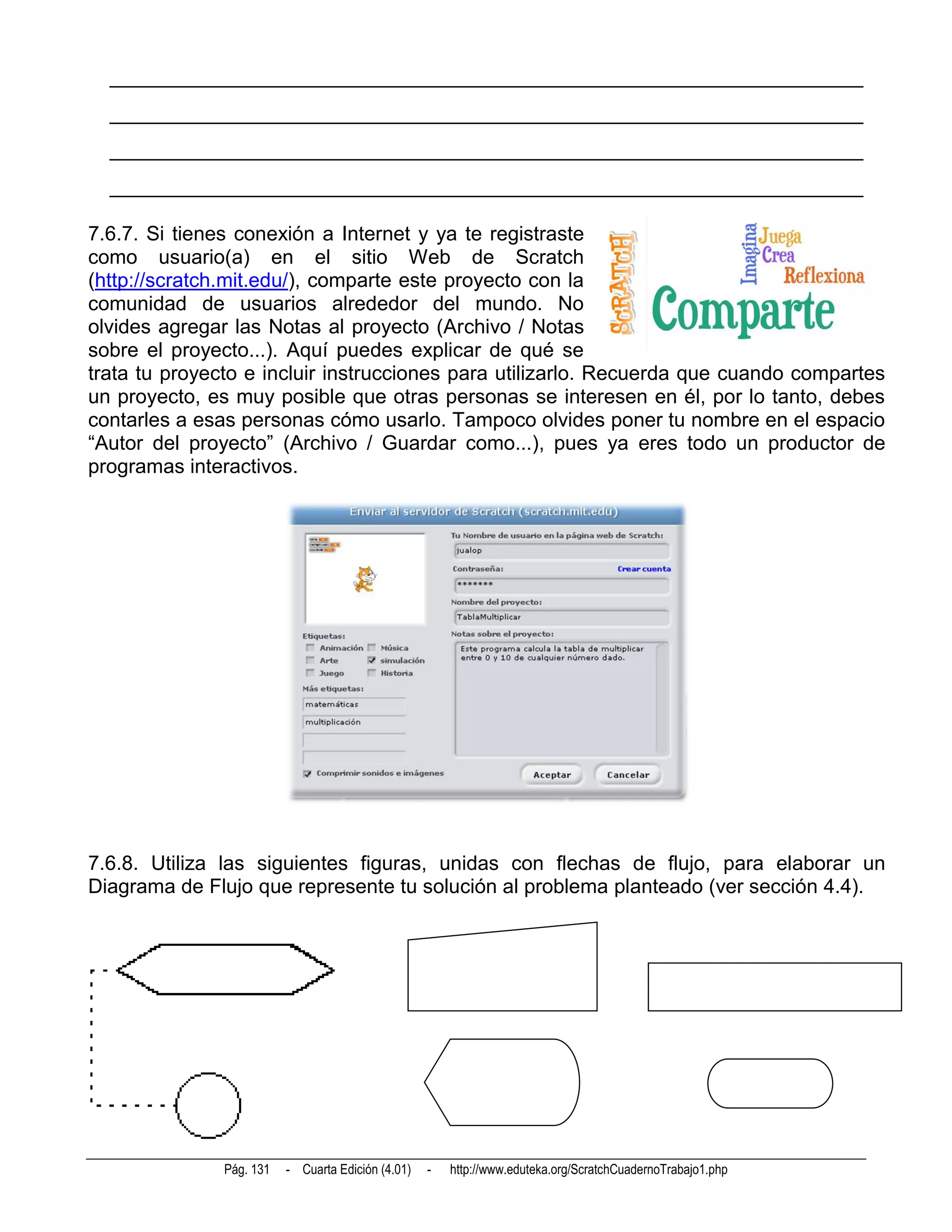 __________________________________________________________________________
  __________________________________________________________________________
  __________________________________________________________________________
  __________________________________________________________________________

7.6.7. Si tienes conexión a Internet y ya te registraste
como usuario(a) en el sitio Web de Scratch
(http://scratch.mit.edu/), comparte este proyecto con la
comunidad de usuarios alrededor del mundo. No
olvides agregar las Notas al proyecto (Archivo / Notas
sobre el proyecto...). Aquí puedes explicar de qué se
trata tu proyecto e incluir instrucciones para utilizarlo. Recuerda que cuando compartes
un proyecto, es muy posible que otras personas se interesen en él, por lo tanto, debes
contarles a esas personas cómo usarlo. Tampoco olvides poner tu nombre en el espacio
“Autor del proyecto” (Archivo / Guardar como...), pues ya eres todo un productor de
programas interactivos.




7.6.8. Utiliza las siguientes figuras, unidas con flechas de flujo, para elaborar un
Diagrama de Flujo que represente tu solución al problema planteado (ver sección 4.4).




               Pág. 131   - Cuarta Edición (4.01)   -   http://www.eduteka.org/ScratchCuadernoTrabajo1.php
 