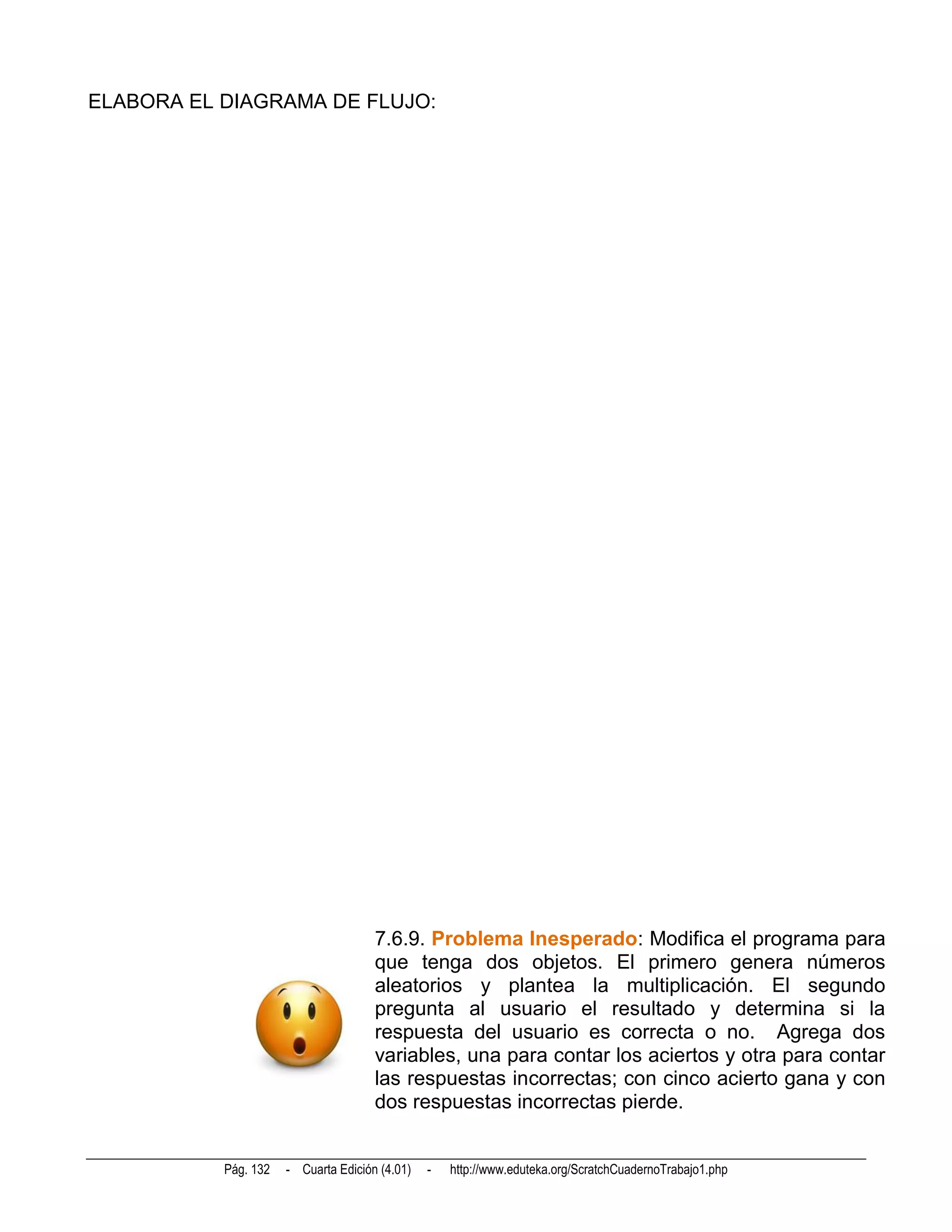 ELABORA EL DIAGRAMA DE FLUJO:




                                      7.6.9. Problema Inesperado: Modifica el programa para
                                      que tenga dos objetos. El primero genera números
                                      aleatorios y plantea la multiplicación. El segundo
                                      pregunta al usuario el resultado y determina si la
                                      respuesta del usuario es correcta o no. Agrega dos
                                      variables, una para contar los aciertos y otra para contar
                                      las respuestas incorrectas; con cinco acierto gana y con
                                      dos respuestas incorrectas pierde.


           Pág. 132   - Cuarta Edición (4.01)   -   http://www.eduteka.org/ScratchCuadernoTrabajo1.php
 