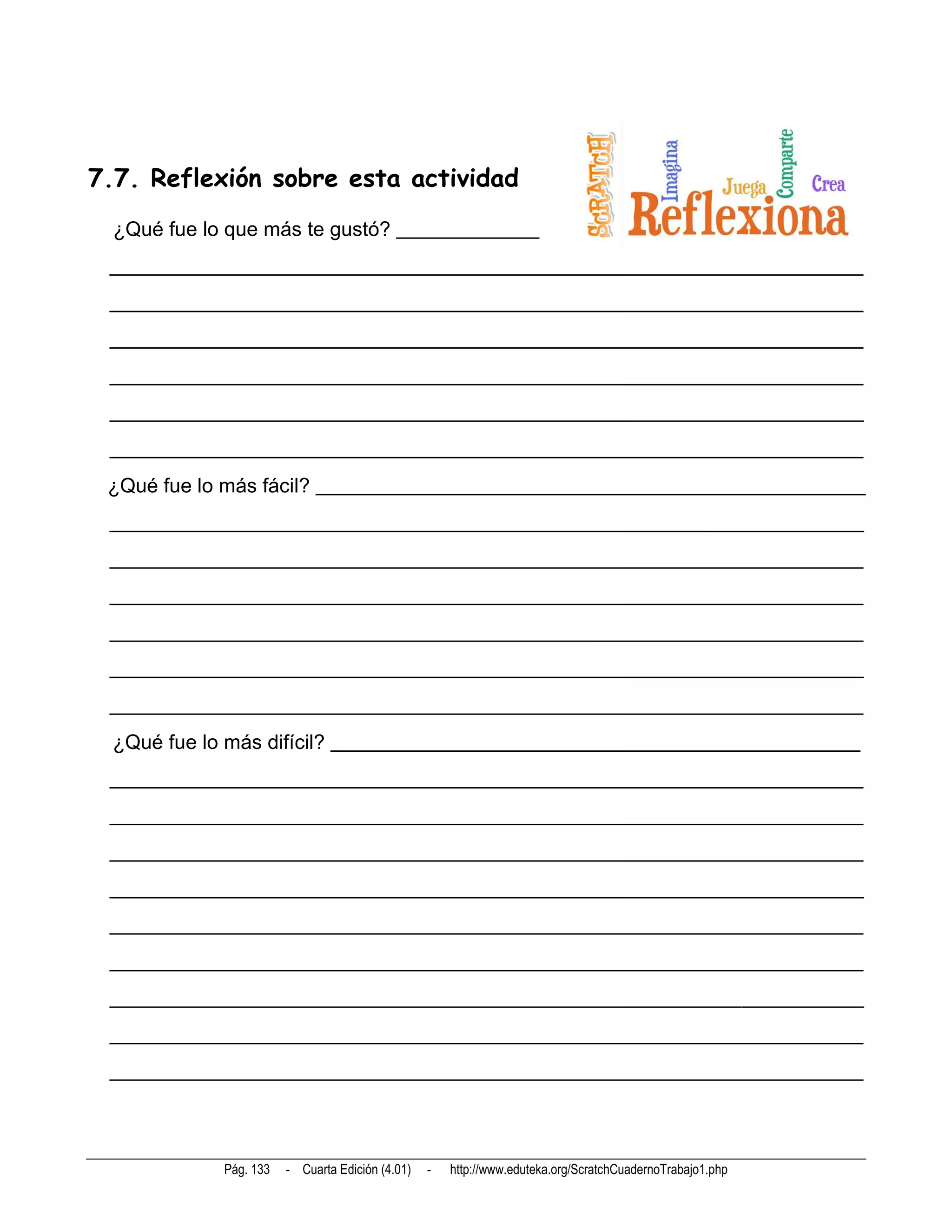 7.7. Reflexión sobre esta actividad
  ¿Qué fue lo que más te gustó? ______________
 __________________________________________________________________________
 __________________________________________________________________________
 __________________________________________________________________________
 __________________________________________________________________________
 __________________________________________________________________________
 __________________________________________________________________________
 ¿Qué fue lo más fácil? ______________________________________________________
 __________________________________________________________________________
 __________________________________________________________________________
 __________________________________________________________________________
 __________________________________________________________________________
 __________________________________________________________________________
 __________________________________________________________________________
  ¿Qué fue lo más difícil? ____________________________________________________
 __________________________________________________________________________
 __________________________________________________________________________
 __________________________________________________________________________
 __________________________________________________________________________
 __________________________________________________________________________
 __________________________________________________________________________
 __________________________________________________________________________
 __________________________________________________________________________
 __________________________________________________________________________




             Pág. 133   - Cuarta Edición (4.01)   -   http://www.eduteka.org/ScratchCuadernoTrabajo1.php
 