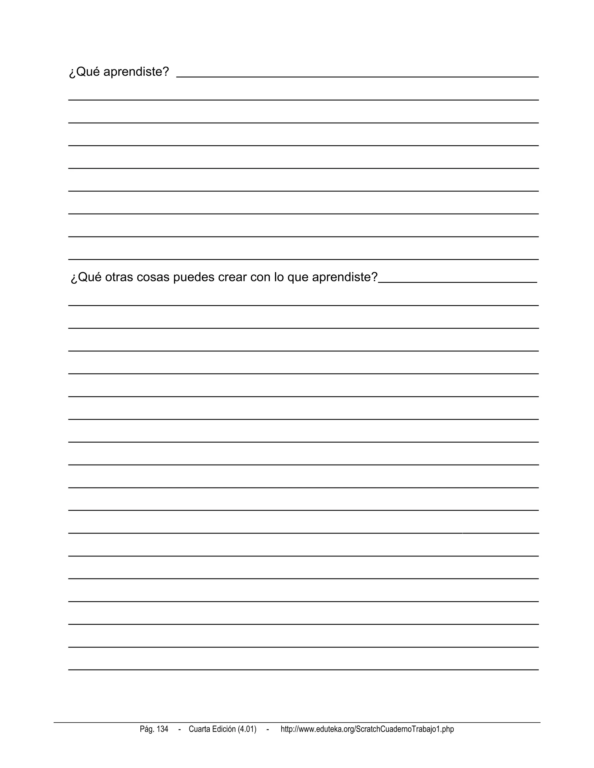 ¿Qué aprendiste? _________________________________________________________
__________________________________________________________________________
__________________________________________________________________________
__________________________________________________________________________
__________________________________________________________________________
__________________________________________________________________________
__________________________________________________________________________
__________________________________________________________________________
__________________________________________________________________________
¿Qué otras cosas puedes crear con lo que aprendiste?_________________________
__________________________________________________________________________
__________________________________________________________________________
__________________________________________________________________________
__________________________________________________________________________
__________________________________________________________________________
__________________________________________________________________________
__________________________________________________________________________
__________________________________________________________________________
__________________________________________________________________________
__________________________________________________________________________
__________________________________________________________________________
__________________________________________________________________________
__________________________________________________________________________
__________________________________________________________________________
__________________________________________________________________________
__________________________________________________________________________
__________________________________________________________________________




           Pág. 134   - Cuarta Edición (4.01)   -   http://www.eduteka.org/ScratchCuadernoTrabajo1.php
 