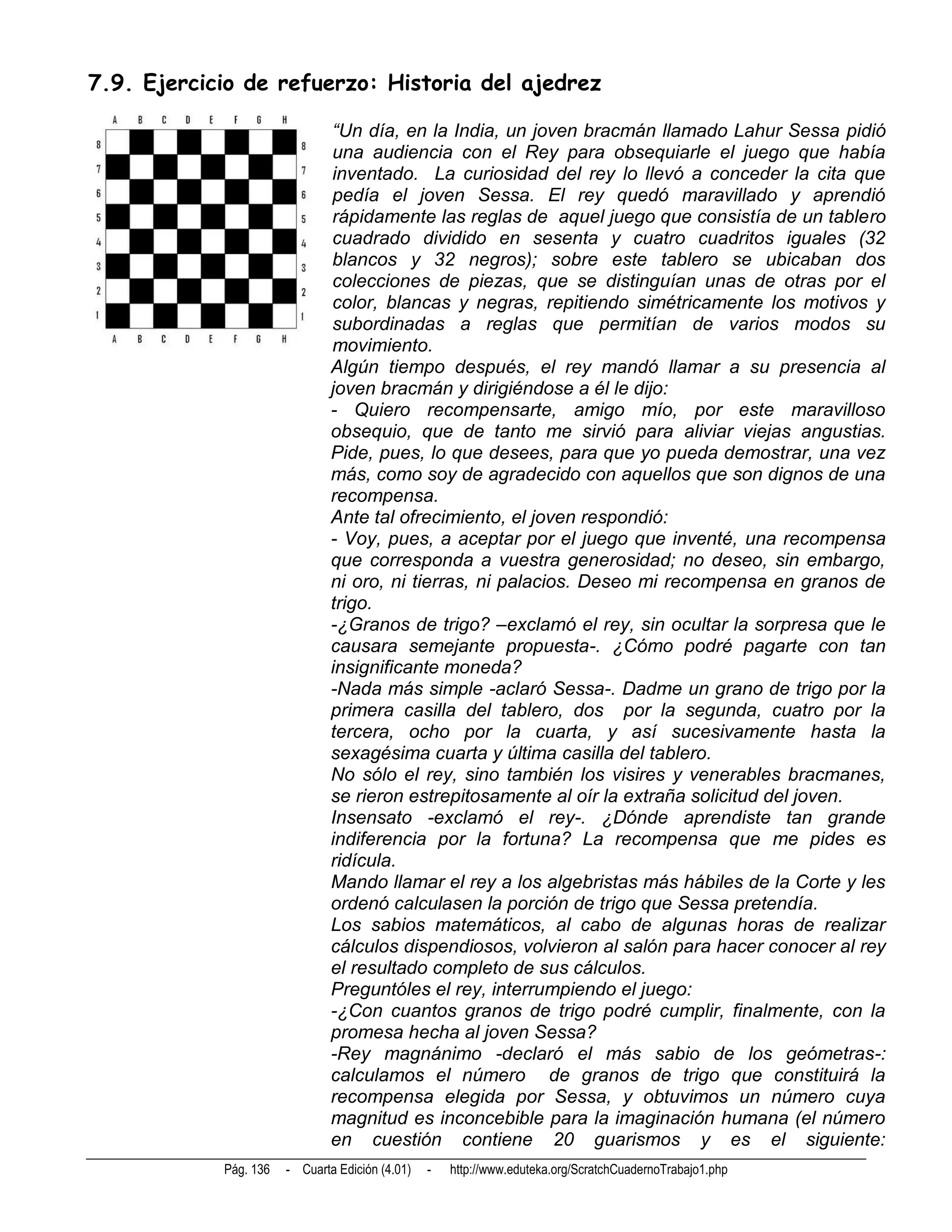 7.9. Ejercicio de refuerzo: Historia del ajedrez

                               “Un día, en la India, un joven bracmán llamado Lahur Sessa pidió
                               una audiencia con el Rey para obsequiarle el juego que había
                               inventado. La curiosidad del rey lo llevó a conceder la cita que
                               pedía el joven Sessa. El rey quedó maravillado y aprendió
                               rápidamente las reglas de aquel juego que consistía de un tablero
                               cuadrado dividido en sesenta y cuatro cuadritos iguales (32
                               blancos y 32 negros); sobre este tablero se ubicaban dos
                               colecciones de piezas, que se distinguían unas de otras por el
                               color, blancas y negras, repitiendo simétricamente los motivos y
                               subordinadas a reglas que permitían de varios modos su
                               movimiento.
                               Algún tiempo después, el rey mandó llamar a su presencia al
                               joven bracmán y dirigiéndose a él le dijo:
                               - Quiero recompensarte, amigo mío, por este maravilloso
                               obsequio, que de tanto me sirvió para aliviar viejas angustias.
                               Pide, pues, lo que desees, para que yo pueda demostrar, una vez
                               más, como soy de agradecido con aquellos que son dignos de una
                               recompensa.
                               Ante tal ofrecimiento, el joven respondió:
                               - Voy, pues, a aceptar por el juego que inventé, una recompensa
                               que corresponda a vuestra generosidad; no deseo, sin embargo,
                               ni oro, ni tierras, ni palacios. Deseo mi recompensa en granos de
                               trigo.
                               -¿Granos de trigo? –exclamó el rey, sin ocultar la sorpresa que le
                               causara semejante propuesta-. ¿Cómo podré pagarte con tan
                               insignificante moneda?
                               -Nada más simple -aclaró Sessa-. Dadme un grano de trigo por la
                               primera casilla del tablero, dos por la segunda, cuatro por la
                               tercera, ocho por la cuarta, y así sucesivamente hasta la
                               sexagésima cuarta y última casilla del tablero.
                               No sólo el rey, sino también los visires y venerables bracmanes,
                               se rieron estrepitosamente al oír la extraña solicitud del joven.
                               Insensato -exclamó el rey-. ¿Dónde aprendiste tan grande
                               indiferencia por la fortuna? La recompensa que me pides es
                               ridícula.
                               Mando llamar el rey a los algebristas más hábiles de la Corte y les
                               ordenó calculasen la porción de trigo que Sessa pretendía.
                               Los sabios matemáticos, al cabo de algunas horas de realizar
                               cálculos dispendiosos, volvieron al salón para hacer conocer al rey
                               el resultado completo de sus cálculos.
                               Preguntóles el rey, interrumpiendo el juego:
                               -¿Con cuantos granos de trigo podré cumplir, finalmente, con la
                               promesa hecha al joven Sessa?
                               -Rey magnánimo -declaró el más sabio de los geómetras-:
                               calculamos el número de granos de trigo que constituirá la
                               recompensa elegida por Sessa, y obtuvimos un número cuya
                               magnitud es inconcebible para la imaginación humana (el número
                               en cuestión contiene 20 guarismos y es el siguiente:
            Pág. 136   - Cuarta Edición (4.01)   -   http://www.eduteka.org/ScratchCuadernoTrabajo1.php
 