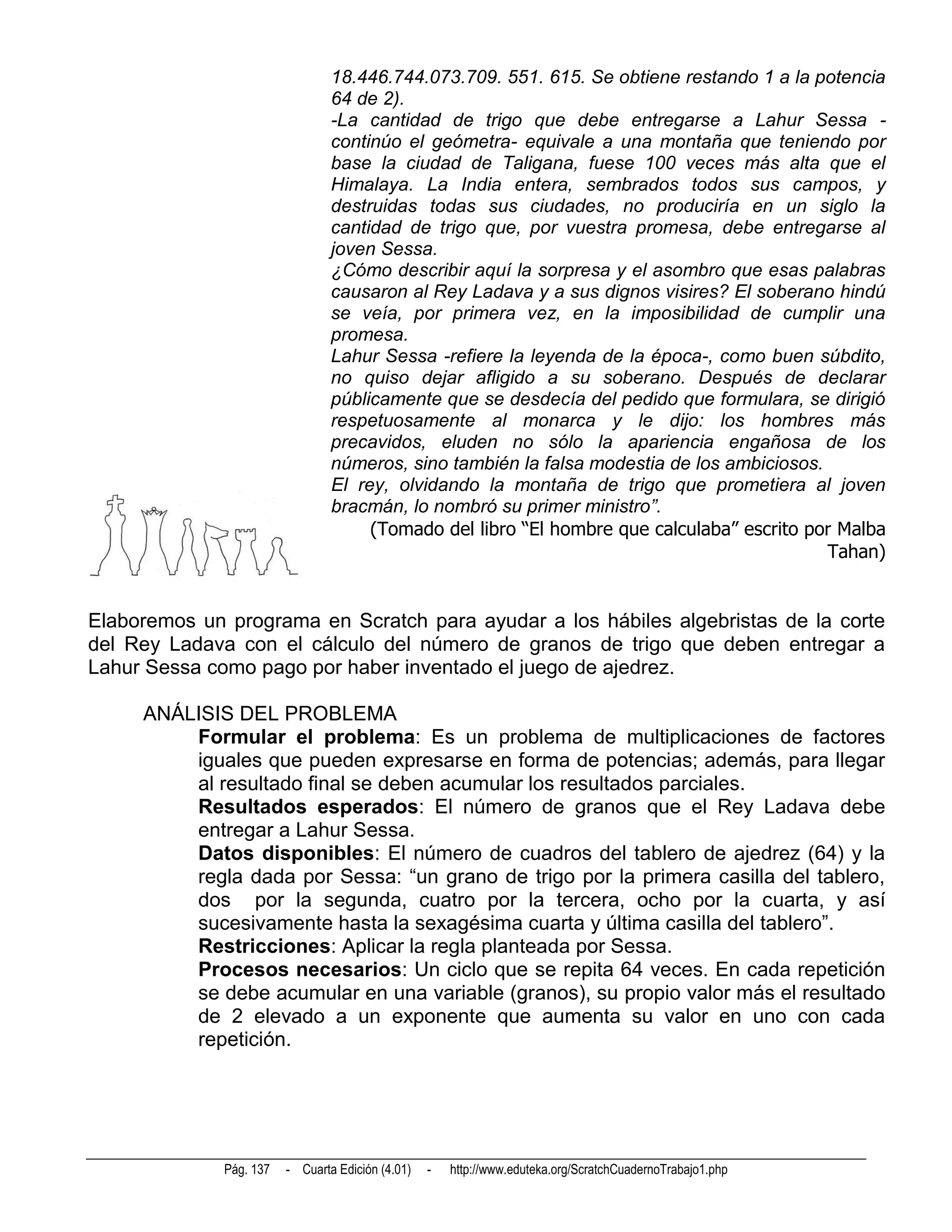 18.446.744.073.709. 551. 615. Se obtiene restando 1 a la potencia
                                 64 de 2).
                                 -La cantidad de trigo que debe entregarse a Lahur Sessa -
                                 continúo el geómetra- equivale a una montaña que teniendo por
                                 base la ciudad de Taligana, fuese 100 veces más alta que el
                                 Himalaya. La India entera, sembrados todos sus campos, y
                                 destruidas todas sus ciudades, no produciría en un siglo la
                                 cantidad de trigo que, por vuestra promesa, debe entregarse al
                                 joven Sessa.
                                 ¿Cómo describir aquí la sorpresa y el asombro que esas palabras
                                 causaron al Rey Ladava y a sus dignos visires? El soberano hindú
                                 se veía, por primera vez, en la imposibilidad de cumplir una
                                 promesa.
                                 Lahur Sessa -refiere la leyenda de la época-, como buen súbdito,
                                 no quiso dejar afligido a su soberano. Después de declarar
                                 públicamente que se desdecía del pedido que formulara, se dirigió
                                 respetuosamente al monarca y le dijo: los hombres más
                                 precavidos, eluden no sólo la apariencia engañosa de los
                                 números, sino también la falsa modestia de los ambiciosos.
                                 El rey, olvidando la montaña de trigo que prometiera al joven
                                 bracmán, lo nombró su primer ministro”.
                                      (Tomado del libro “El hombre que calculaba” escrito por Malba
                                                                                            Tahan)


Elaboremos un programa en Scratch para ayudar a los hábiles algebristas de la corte
del Rey Ladava con el cálculo del número de granos de trigo que deben entregar a
Lahur Sessa como pago por haber inventado el juego de ajedrez.

     ANÁLISIS DEL PROBLEMA
         Formular el problema: Es un problema de multiplicaciones de factores
         iguales que pueden expresarse en forma de potencias; además, para llegar
         al resultado final se deben acumular los resultados parciales.
         Resultados esperados: El número de granos que el Rey Ladava debe
         entregar a Lahur Sessa.
         Datos disponibles: El número de cuadros del tablero de ajedrez (64) y la
         regla dada por Sessa: “un grano de trigo por la primera casilla del tablero,
         dos por la segunda, cuatro por la tercera, ocho por la cuarta, y así
         sucesivamente hasta la sexagésima cuarta y última casilla del tablero”.
         Restricciones: Aplicar la regla planteada por Sessa.
         Procesos necesarios: Un ciclo que se repita 64 veces. En cada repetición
         se debe acumular en una variable (granos), su propio valor más el resultado
         de 2 elevado a un exponente que aumenta su valor en uno con cada
         repetición.




              Pág. 137   - Cuarta Edición (4.01)   -   http://www.eduteka.org/ScratchCuadernoTrabajo1.php
 
