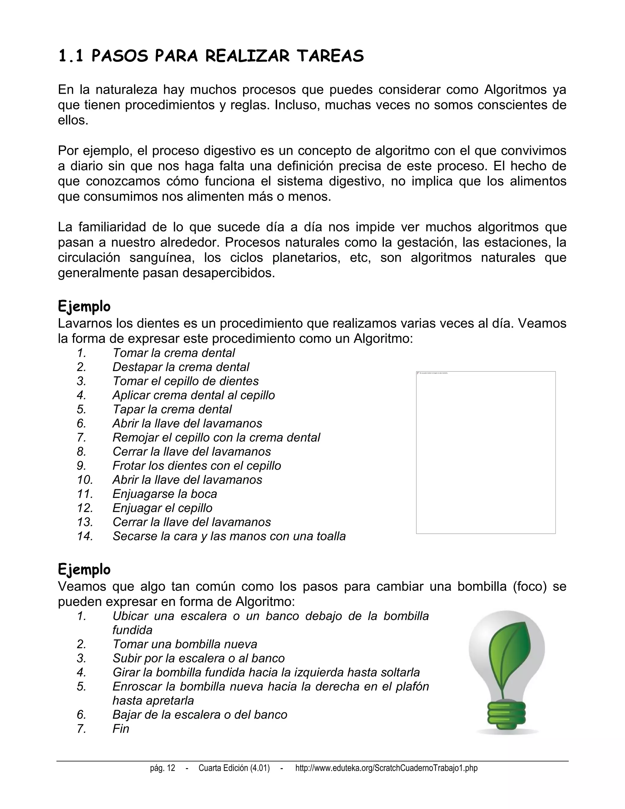 1.1 PASOS PARA REALIZAR TAREAS
En la naturaleza hay muchos procesos que puedes considerar como Algoritmos ya
que tienen procedimientos y reglas. Incluso, muchas veces no somos conscientes de
ellos.

Por ejemplo, el proceso digestivo es un concepto de algoritmo con el que convivimos
a diario sin que nos haga falta una definición precisa de este proceso. El hecho de
que conozcamos cómo funciona el sistema digestivo, no implica que los alimentos
que consumimos nos alimenten más o menos.

La familiaridad de lo que sucede día a día nos impide ver muchos algoritmos que
pasan a nuestro alrededor. Procesos naturales como la gestación, las estaciones, la
circulación sanguínea, los ciclos planetarios, etc, son algoritmos naturales que
generalmente pasan desapercibidos.

Ejemplo
Lavarnos los dientes es un procedimiento que realizamos varias veces al día. Veamos
la forma de expresar este procedimiento como un Algoritmo:
  1.      Tomar la crema dental
  2.      Destapar la crema dental
  3.      Tomar el cepillo de dientes
  4.      Aplicar crema dental al cepillo
  5.      Tapar la crema dental
  6.      Abrir la llave del lavamanos
  7.      Remojar el cepillo con la crema dental
  8.      Cerrar la llave del lavamanos
  9.      Frotar los dientes con el cepillo
  10.     Abrir la llave del lavamanos
  11.     Enjuagarse la boca
  12.     Enjuagar el cepillo
  13.     Cerrar la llave del lavamanos
  14.     Secarse la cara y las manos con una toalla

Ejemplo
Veamos que algo tan común como los pasos para cambiar una bombilla (foco) se
pueden expresar en forma de Algoritmo:
  1.      Ubicar una escalera o un banco debajo de la bombilla
          fundida
  2.      Tomar una bombilla nueva
  3.      Subir por la escalera o al banco
  4.      Girar la bombilla fundida hacia la izquierda hasta soltarla
  5.      Enroscar la bombilla nueva hacia la derecha en el plafón
          hasta apretarla
  6.      Bajar de la escalera o del banco
  7.      Fin


                 pág. 12   -   Cuarta Edición (4.01)   -   http://www.eduteka.org/ScratchCuadernoTrabajo1.php
 