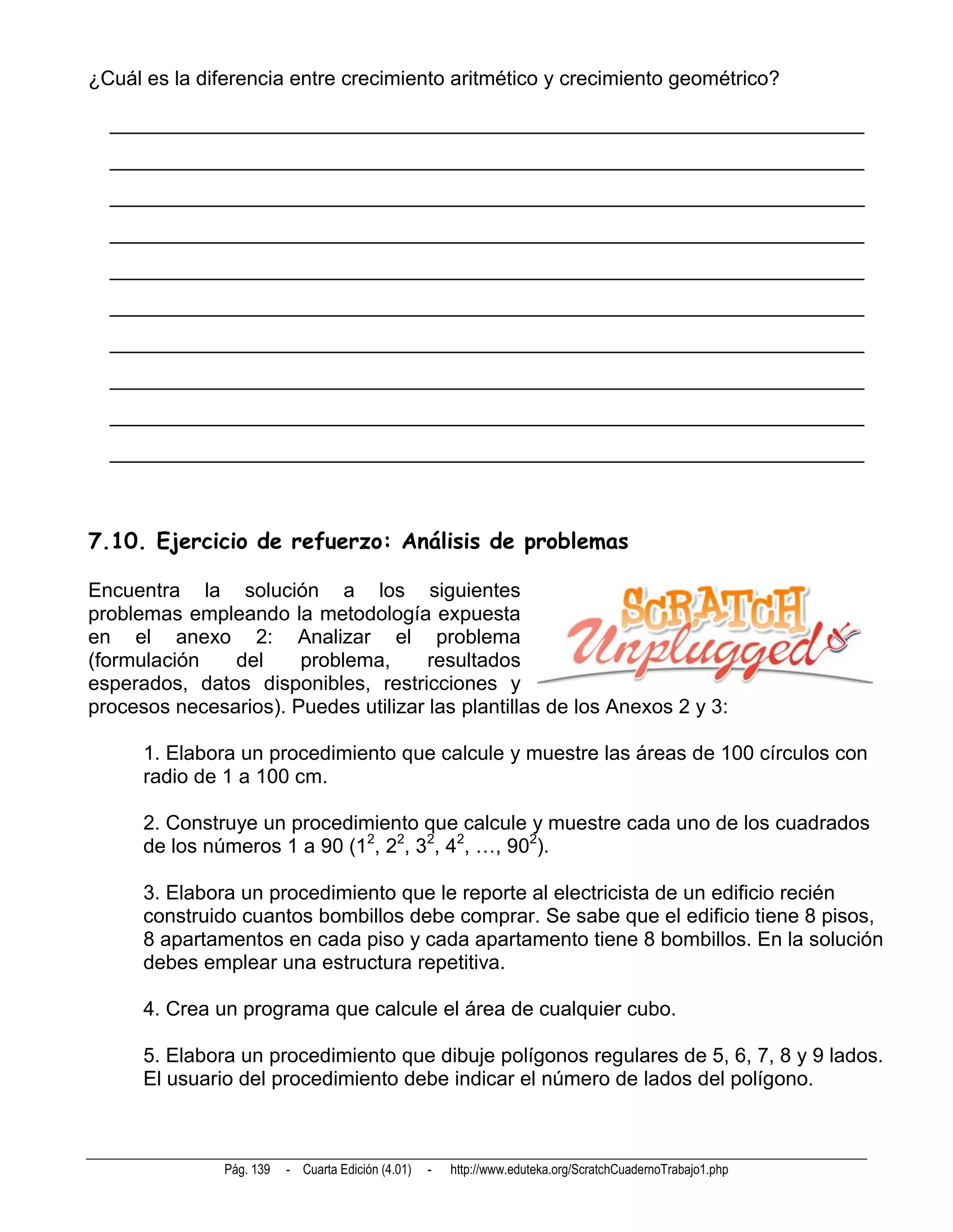 ¿Cuál es la diferencia entre crecimiento aritmético y crecimiento geométrico?

  __________________________________________________________________________
  __________________________________________________________________________
  __________________________________________________________________________
  __________________________________________________________________________
  __________________________________________________________________________
  __________________________________________________________________________
  __________________________________________________________________________
  __________________________________________________________________________
  __________________________________________________________________________
  __________________________________________________________________________



7.10. Ejercicio de refuerzo: Análisis de problemas

Encuentra la solución a los siguientes
problemas empleando la metodología expuesta
en el anexo 2: Analizar el problema
(formulación   del     problema,      resultados
esperados, datos disponibles, restricciones y
procesos necesarios). Puedes utilizar las plantillas de los Anexos 2 y 3:

      1. Elabora un procedimiento que calcule y muestre las áreas de 100 círculos con
      radio de 1 a 100 cm.

      2. Construye un procedimiento que calcule y muestre cada uno de los cuadrados
      de los números 1 a 90 (12, 22, 32, 42, …, 902).

      3. Elabora un procedimiento que le reporte al electricista de un edificio recién
      construido cuantos bombillos debe comprar. Se sabe que el edificio tiene 8 pisos,
      8 apartamentos en cada piso y cada apartamento tiene 8 bombillos. En la solución
      debes emplear una estructura repetitiva.

      4. Crea un programa que calcule el área de cualquier cubo.

      5. Elabora un procedimiento que dibuje polígonos regulares de 5, 6, 7, 8 y 9 lados.
      El usuario del procedimiento debe indicar el número de lados del polígono.



               Pág. 139   - Cuarta Edición (4.01)   -   http://www.eduteka.org/ScratchCuadernoTrabajo1.php
 