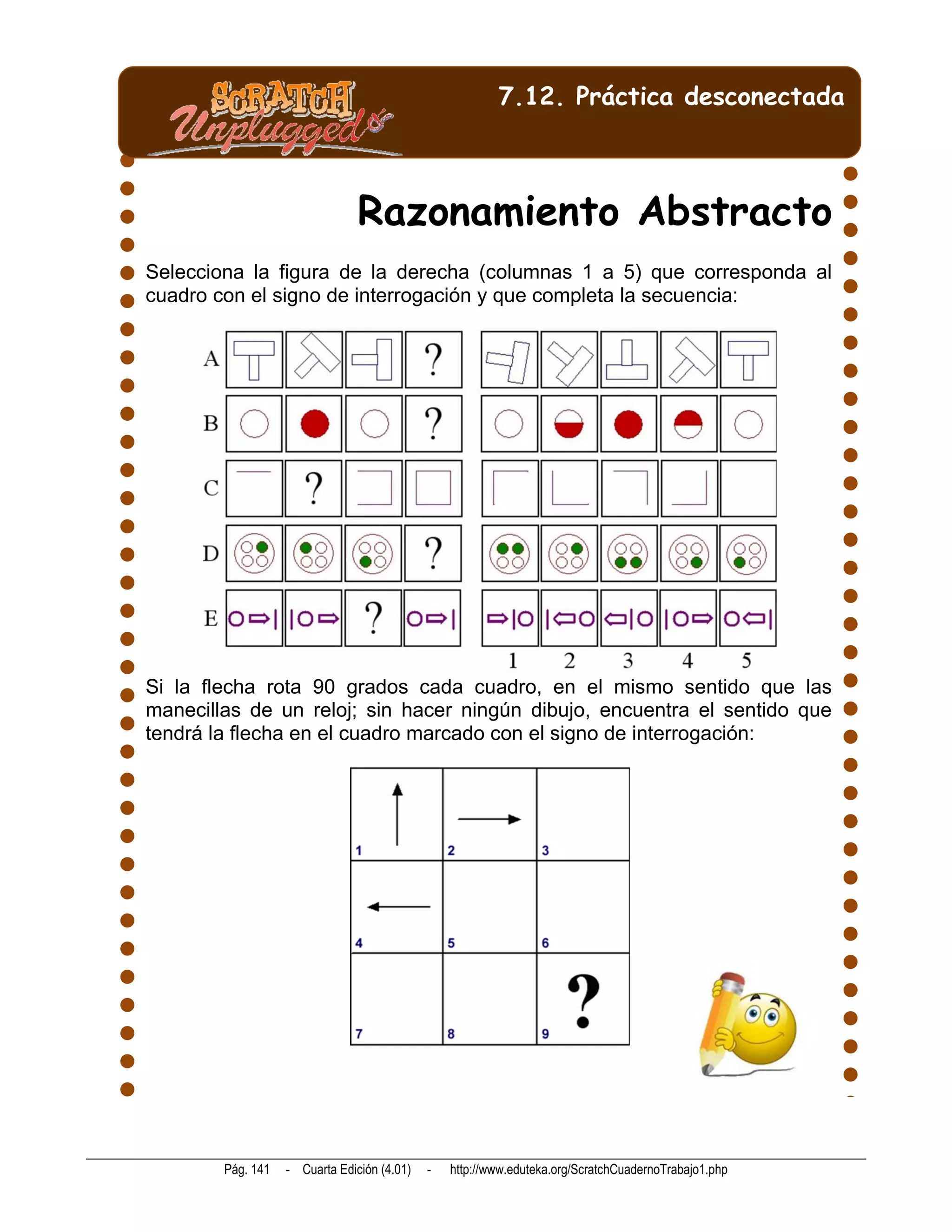 7.12. Práctica desconectada



                                Razonamiento Abstracto
Selecciona la figura de la derecha (columnas 1 a 5) que corresponda al
cuadro con el signo de interrogación y que completa la secuencia:




Si la flecha rota 90 grados cada cuadro, en el mismo sentido que las
manecillas de un reloj; sin hacer ningún dibujo, encuentra el sentido que
tendrá la flecha en el cuadro marcado con el signo de interrogación:




        Pág. 141   - Cuarta Edición (4.01)   -   http://www.eduteka.org/ScratchCuadernoTrabajo1.php
 