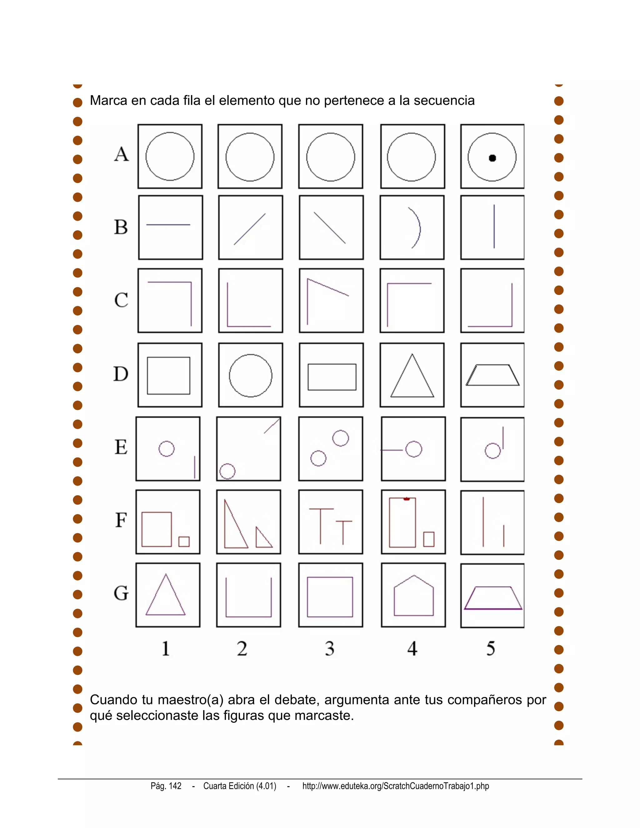 Marca en cada fila el elemento que no pertenece a la secuencia




Cuando tu maestro(a) abra el debate, argumenta ante tus compañeros por
qué seleccionaste las figuras que marcaste.




         Pág. 142   - Cuarta Edición (4.01)   -   http://www.eduteka.org/ScratchCuadernoTrabajo1.php
 