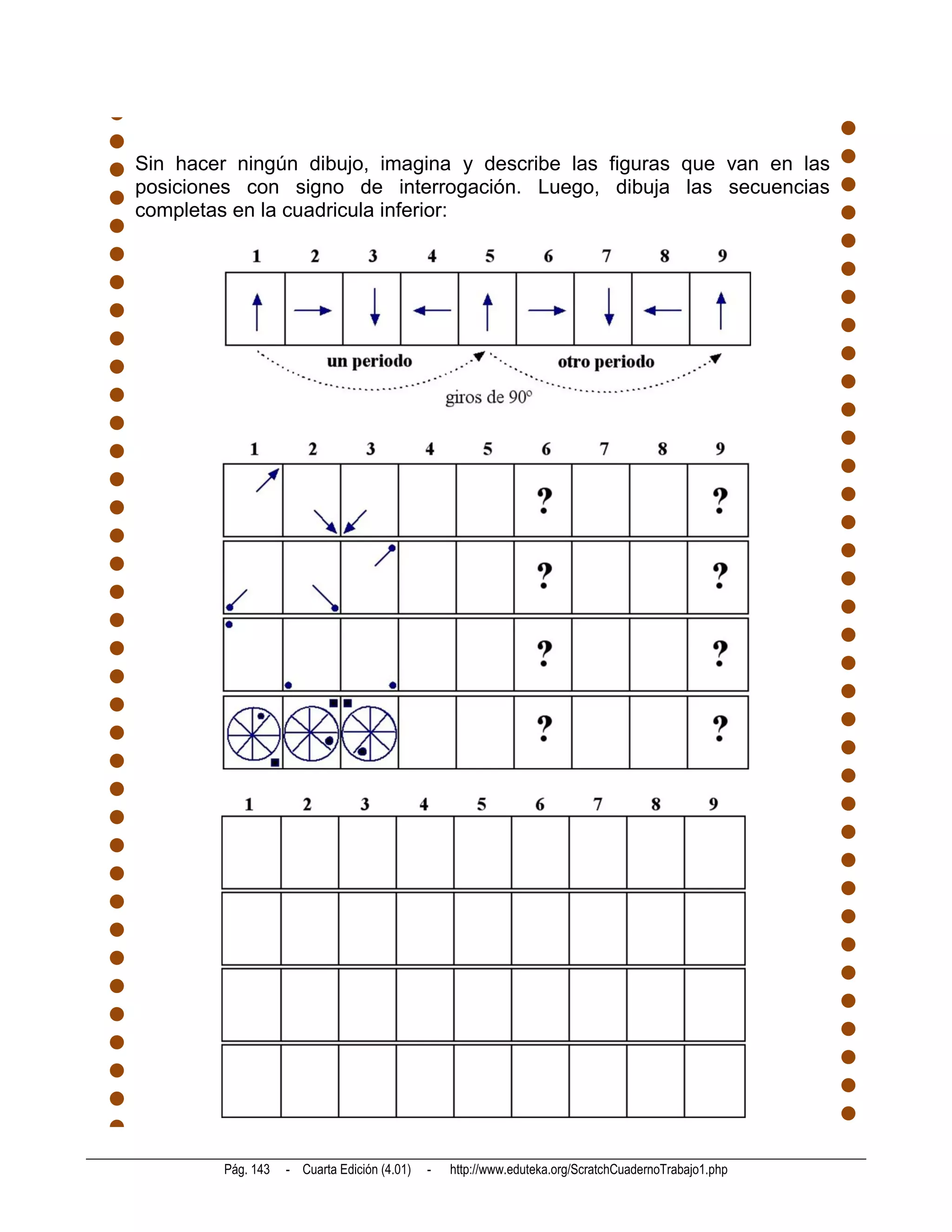 Sin hacer ningún dibujo, imagina y describe las figuras que van en las
posiciones con signo de interrogación. Luego, dibuja las secuencias
completas en la cuadricula inferior:




        Pág. 143   - Cuarta Edición (4.01)   -   http://www.eduteka.org/ScratchCuadernoTrabajo1.php
 