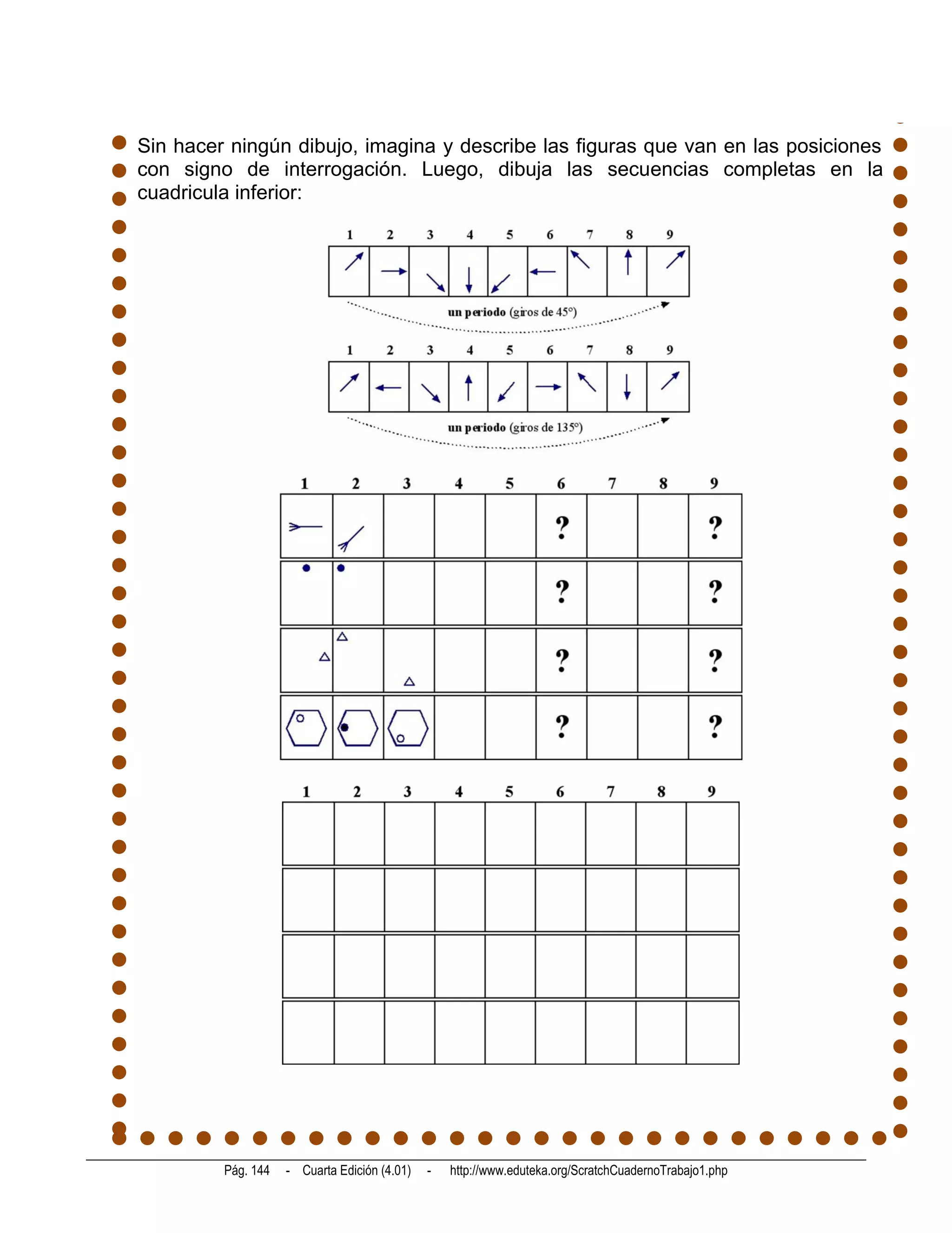 Sin hacer ningún dibujo, imagina y describe las figuras que van en las posiciones
con signo de interrogación. Luego, dibuja las secuencias completas en la
cuadricula inferior:




         Pág. 144   - Cuarta Edición (4.01)   -   http://www.eduteka.org/ScratchCuadernoTrabajo1.php
 