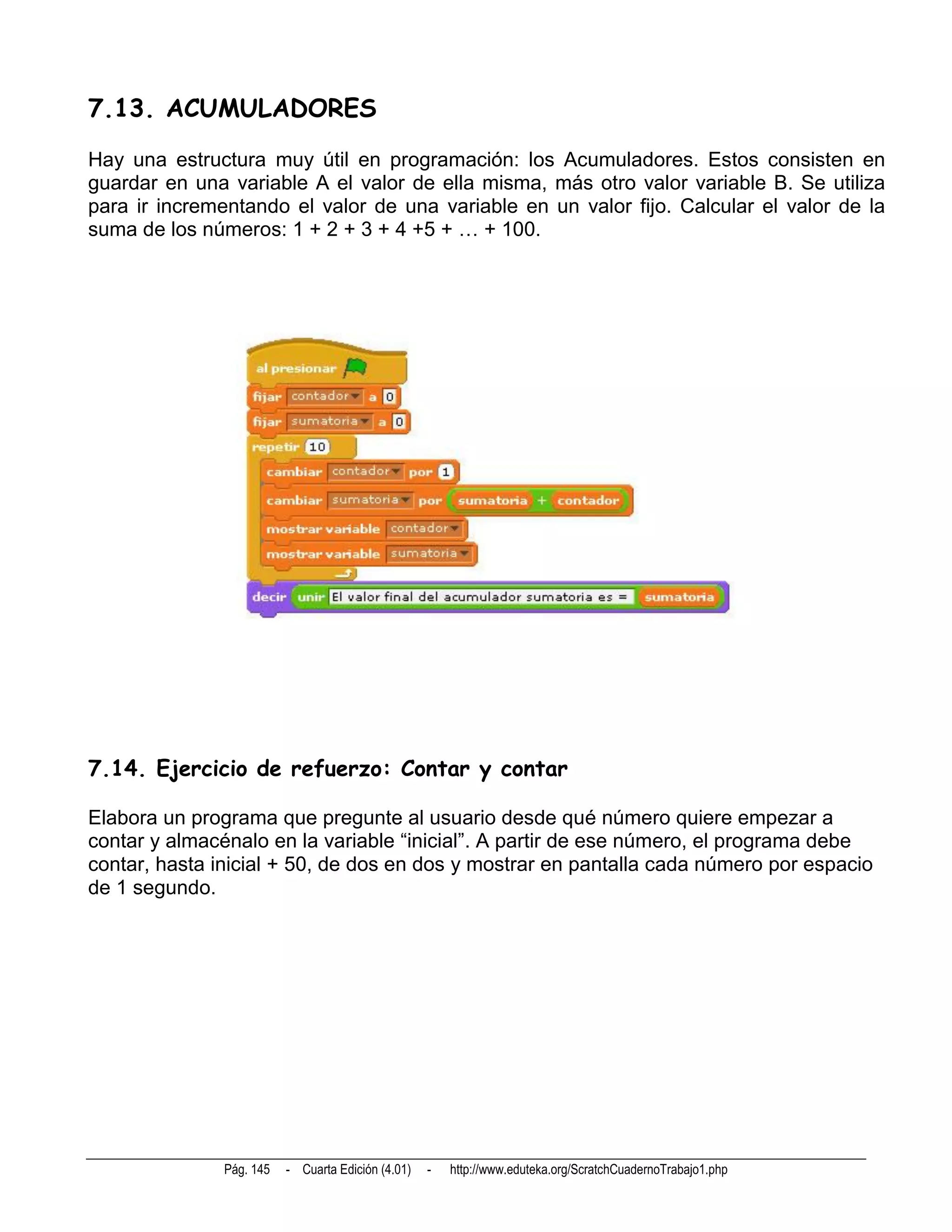 7.13. ACUMULADORES
Hay una estructura muy útil en programación: los Acumuladores. Estos consisten en
guardar en una variable A el valor de ella misma, más otro valor variable B. Se utiliza
para ir incrementando el valor de una variable en un valor fijo. Calcular el valor de la
suma de los números: 1 + 2 + 3 + 4 +5 + … + 100.




7.14. Ejercicio de refuerzo: Contar y contar

Elabora un programa que pregunte al usuario desde qué número quiere empezar a
contar y almacénalo en la variable “inicial”. A partir de ese número, el programa debe
contar, hasta inicial + 50, de dos en dos y mostrar en pantalla cada número por espacio
de 1 segundo.




               Pág. 145   - Cuarta Edición (4.01)   -   http://www.eduteka.org/ScratchCuadernoTrabajo1.php
 