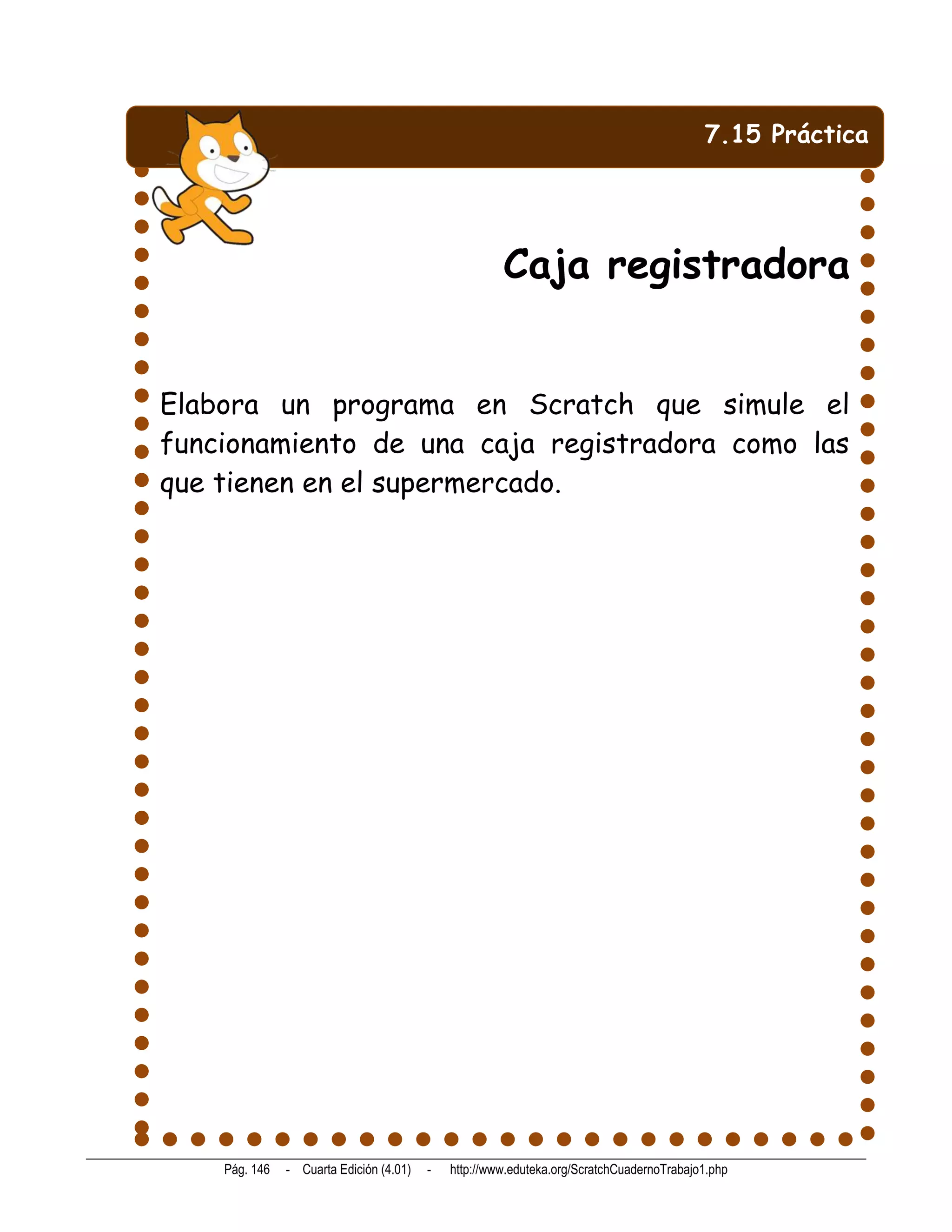 7.15 Práctica




                                                      Caja registradora


Elabora un programa en Scratch que simule el
funcionamiento de una caja registradora como las
que tienen en el supermercado.




    Pág. 146   - Cuarta Edición (4.01)   -   http://www.eduteka.org/ScratchCuadernoTrabajo1.php
 