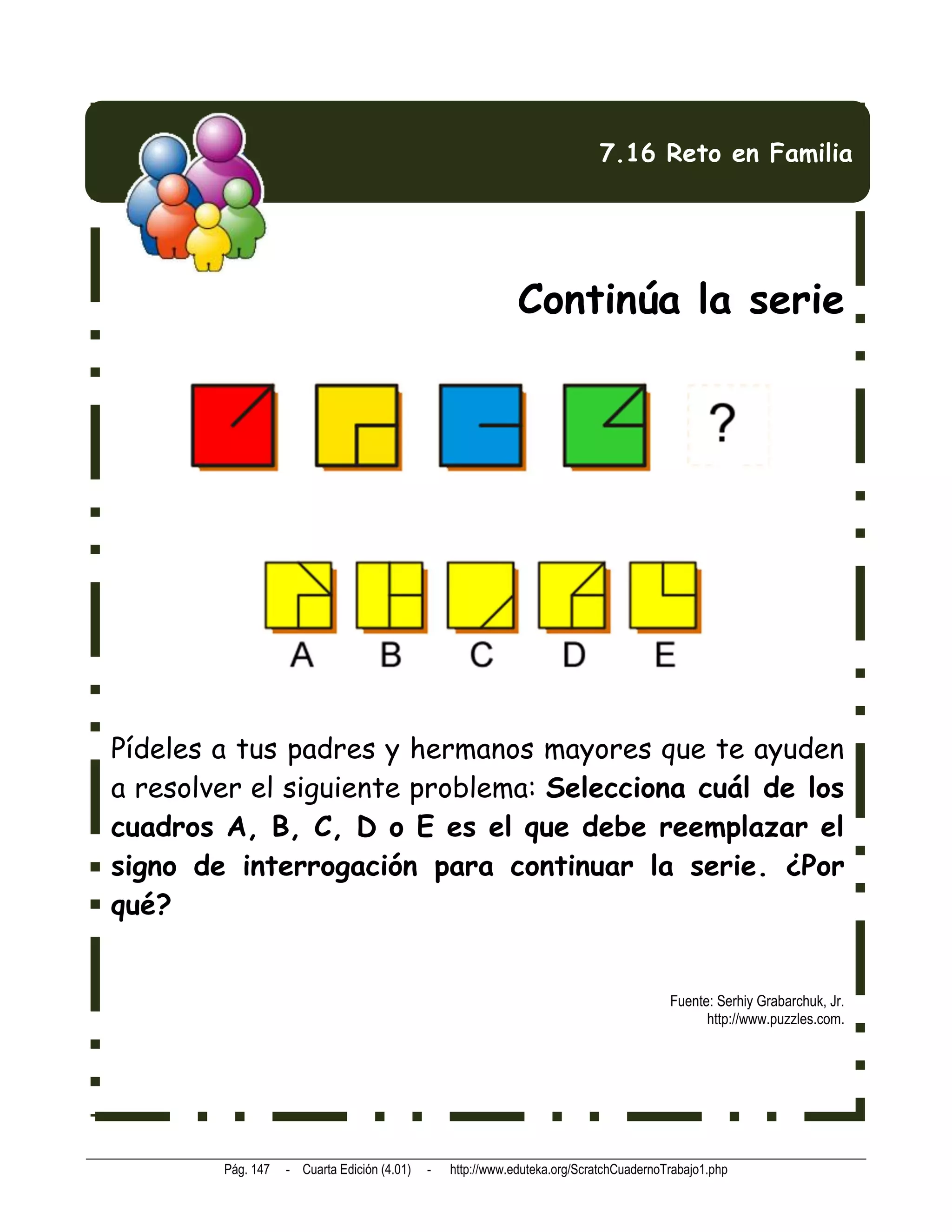 7.16 Reto en Familia




                                                             Continúa la serie




Pídeles a tus padres y hermanos mayores que te ayuden
a resolver el siguiente problema: Selecciona cuál de los
cuadros A, B, C, D o E es el que debe reemplazar el
signo de interrogación para continuar la serie. ¿Por
qué?


                                                                                        Fuente: Serhiy Grabarchuk, Jr.
                                                                                              http://www.puzzles.com.




        Pág. 147   - Cuarta Edición (4.01)   -   http://www.eduteka.org/ScratchCuadernoTrabajo1.php
 