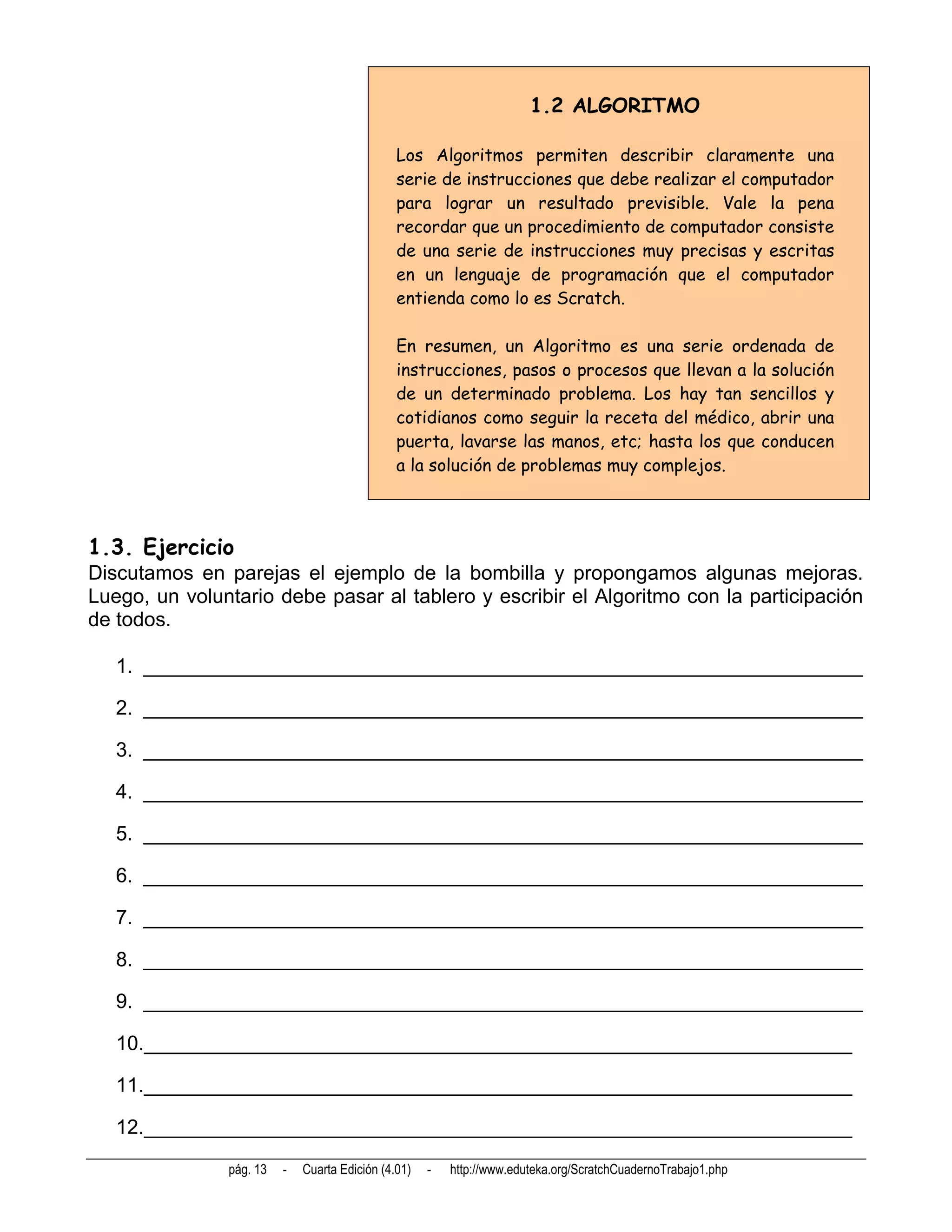 1.2 ALGORITMO

                                               Los Algoritmos permiten describir claramente una
                                               serie de instrucciones que debe realizar el computador
                                               para lograr un resultado previsible. Vale la pena
                                               recordar que un procedimiento de computador consiste
                                               de una serie de instrucciones muy precisas y escritas
                                               en un lenguaje de programación que el computador
                                               entienda como lo es Scratch.

                                               En resumen, un Algoritmo es una serie ordenada de
                                               instrucciones, pasos o procesos que llevan a la solución
                                               de un determinado problema. Los hay tan sencillos y
                                               cotidianos como seguir la receta del médico, abrir una
                                               puerta, lavarse las manos, etc; hasta los que conducen
                                               a la solución de problemas muy complejos.



1.3. Ejercicio
Discutamos en parejas el ejemplo de la bombilla y propongamos algunas mejoras.
Luego, un voluntario debe pasar al tablero y escribir el Algoritmo con la participación
de todos.

   1. ________________________________________________________________

   2. ________________________________________________________________

   3. ________________________________________________________________

   4. ________________________________________________________________

   5. ________________________________________________________________

   6. ________________________________________________________________

   7. ________________________________________________________________

   8. ________________________________________________________________

   9. ________________________________________________________________

   10._______________________________________________________________

   11._______________________________________________________________

   12._______________________________________________________________
               pág. 13   -   Cuarta Edición (4.01)   -   http://www.eduteka.org/ScratchCuadernoTrabajo1.php
 