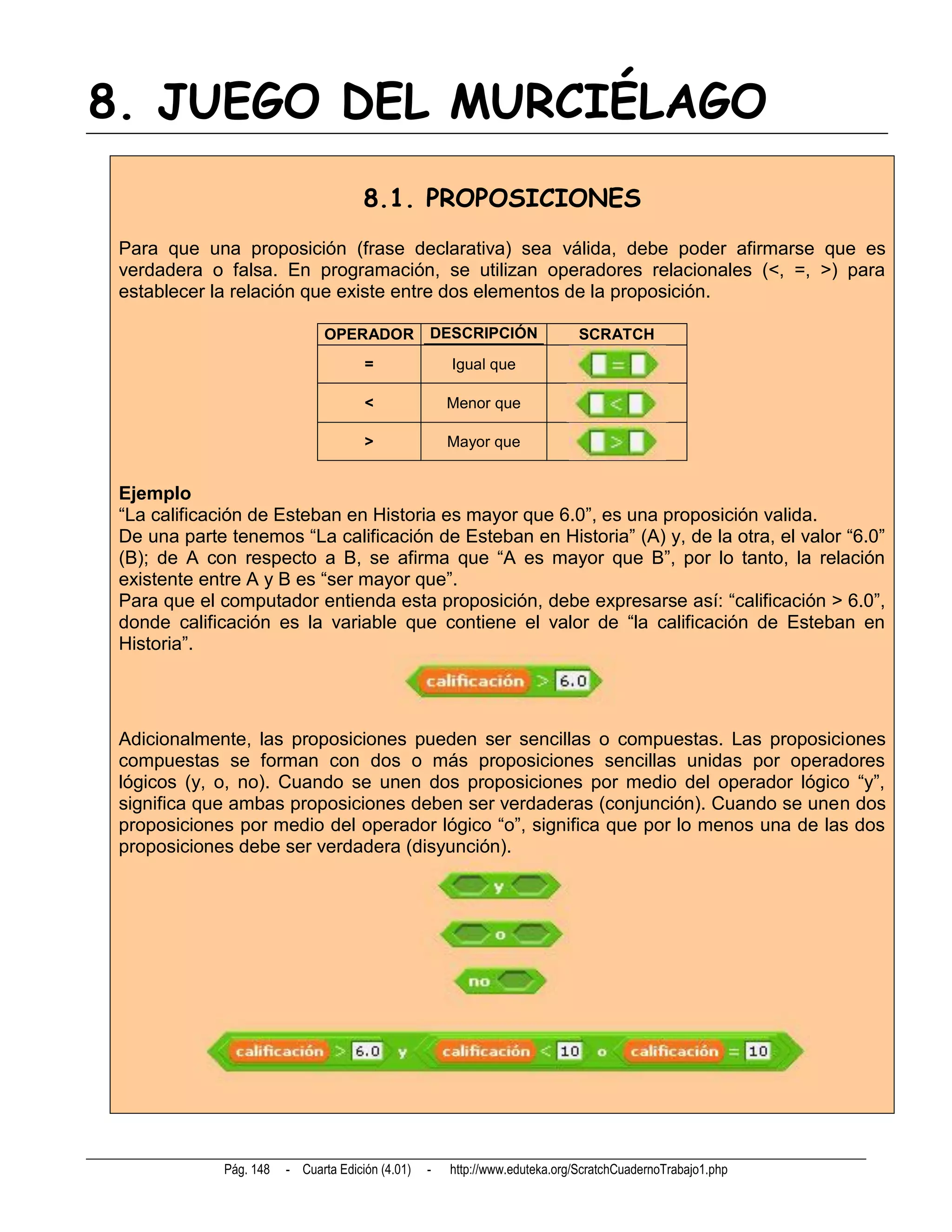 8. JUEGO DEL MURCIÉLAGO
                                       8.1. PROPOSICIONES
 Para que una proposición (frase declarativa) sea válida, debe poder afirmarse que es
 verdadera o falsa. En programación, se utilizan operadores relacionales (<, =, >) para
 establecer la relación que existe entre dos elementos de la proposición.

                                OPERADOR           DESCRIPCIÓN                SCRATCH
                                       =               Igual que

                                       <               Menor que

                                       >               Mayor que


 Ejemplo
 “La calificación de Esteban en Historia es mayor que 6.0”, es una proposición valida.
 De una parte tenemos “La calificación de Esteban en Historia” (A) y, de la otra, el valor “6.0”
 (B); de A con respecto a B, se afirma que “A es mayor que B”, por lo tanto, la relación
 existente entre A y B es “ser mayor que”.
 Para que el computador entienda esta proposición, debe expresarse así: “calificación > 6.0”,
 donde calificación es la variable que contiene el valor de “la calificación de Esteban en
 Historia”.




 Adicionalmente, las proposiciones pueden ser sencillas o compuestas. Las proposiciones
 compuestas se forman con dos o más proposiciones sencillas unidas por operadores
 lógicos (y, o, no). Cuando se unen dos proposiciones por medio del operador lógico “y”,
 significa que ambas proposiciones deben ser verdaderas (conjunción). Cuando se unen dos
 proposiciones por medio del operador lógico “o”, significa que por lo menos una de las dos
 proposiciones debe ser verdadera (disyunción).




              Pág. 148   - Cuarta Edición (4.01)   -   http://www.eduteka.org/ScratchCuadernoTrabajo1.php
 