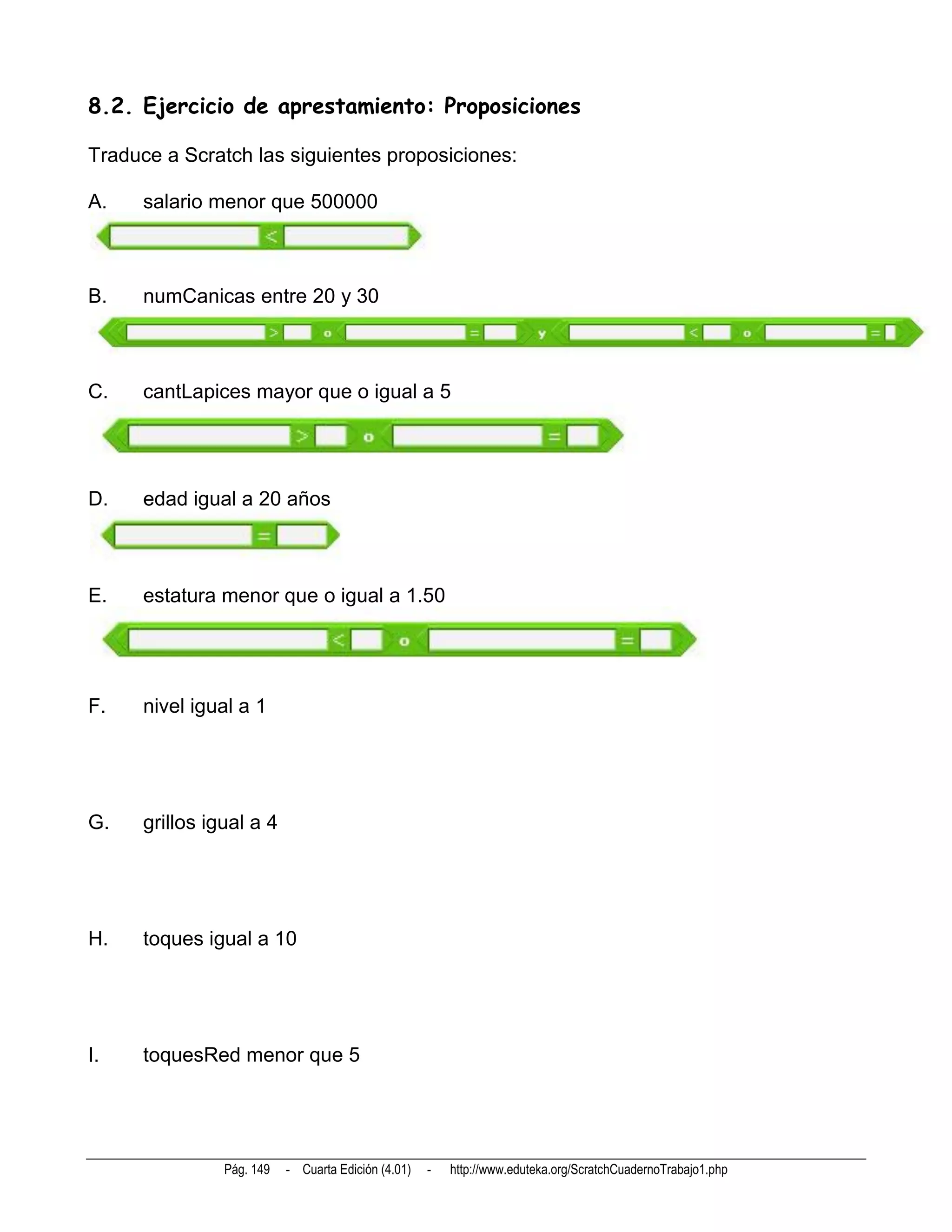 8.2. Ejercicio de aprestamiento: Proposiciones

Traduce a Scratch las siguientes proposiciones:

A.    salario menor que 500000



B.    numCanicas entre 20 y 30



C.    cantLapices mayor que o igual a 5




D.    edad igual a 20 años



E.    estatura menor que o igual a 1.50




F.    nivel igual a 1




G.    grillos igual a 4




H.    toques igual a 10




I.    toquesRed menor que 5




                Pág. 149   - Cuarta Edición (4.01)   -   http://www.eduteka.org/ScratchCuadernoTrabajo1.php
 