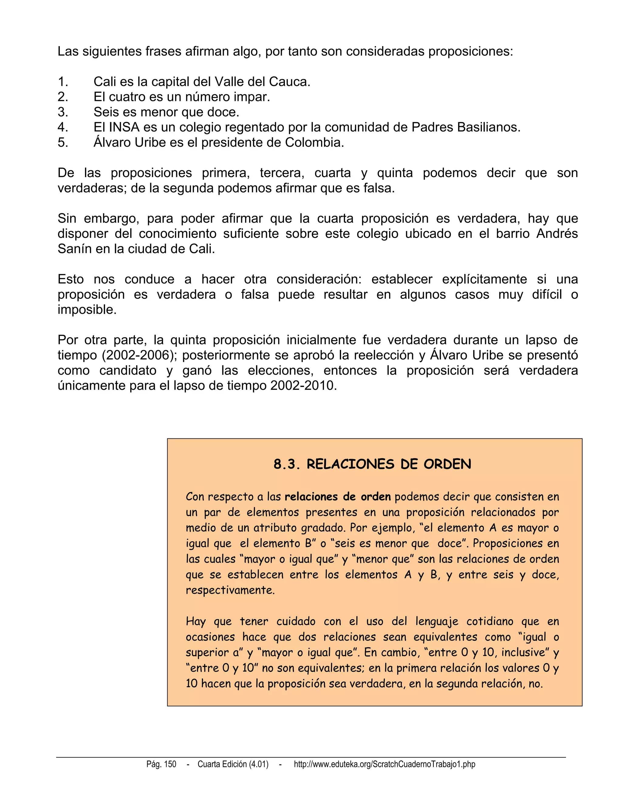 Las siguientes frases afirman algo, por tanto son consideradas proposiciones:

1.    Cali es la capital del Valle del Cauca.
2.    El cuatro es un número impar.
3.    Seis es menor que doce.
4.    El INSA es un colegio regentado por la comunidad de Padres Basilianos.
5.    Álvaro Uribe es el presidente de Colombia.

De las proposiciones primera, tercera, cuarta y quinta podemos decir que son
verdaderas; de la segunda podemos afirmar que es falsa.

Sin embargo, para poder afirmar que la cuarta proposición es verdadera, hay que
disponer del conocimiento suficiente sobre este colegio ubicado en el barrio Andrés
Sanín en la ciudad de Cali.

Esto nos conduce a hacer otra consideración: establecer explícitamente si una
proposición es verdadera o falsa puede resultar en algunos casos muy difícil o
imposible.

Por otra parte, la quinta proposición inicialmente fue verdadera durante un lapso de
tiempo (2002-2006); posteriormente se aprobó la reelección y Álvaro Uribe se presentó
como candidato y ganó las elecciones, entonces la proposición será verdadera
únicamente para el lapso de tiempo 2002-2010.




                                                    8.3. RELACIONES DE ORDEN

                          Con respecto a las relaciones de orden podemos decir que consisten en
                          un par de elementos presentes en una proposición relacionados por
                          medio de un atributo gradado. Por ejemplo, “el elemento A es mayor o
                          igual que el elemento B” o “seis es menor que doce”. Proposiciones en
                          las cuales “mayor o igual que” y “menor que” son las relaciones de orden
                          que se establecen entre los elementos A y B, y entre seis y doce,
                          respectivamente.

                          Hay que tener cuidado con el uso del lenguaje cotidiano que en
                          ocasiones hace que dos relaciones sean equivalentes como “igual o
                          superior a” y “mayor o igual que”. En cambio, “entre 0 y 10, inclusive” y
                          “entre 0 y 10” no son equivalentes; en la primera relación los valores 0 y
                          10 hacen que la proposición sea verdadera, en la segunda relación, no.




               Pág. 150   - Cuarta Edición (4.01)   -   http://www.eduteka.org/ScratchCuadernoTrabajo1.php
 