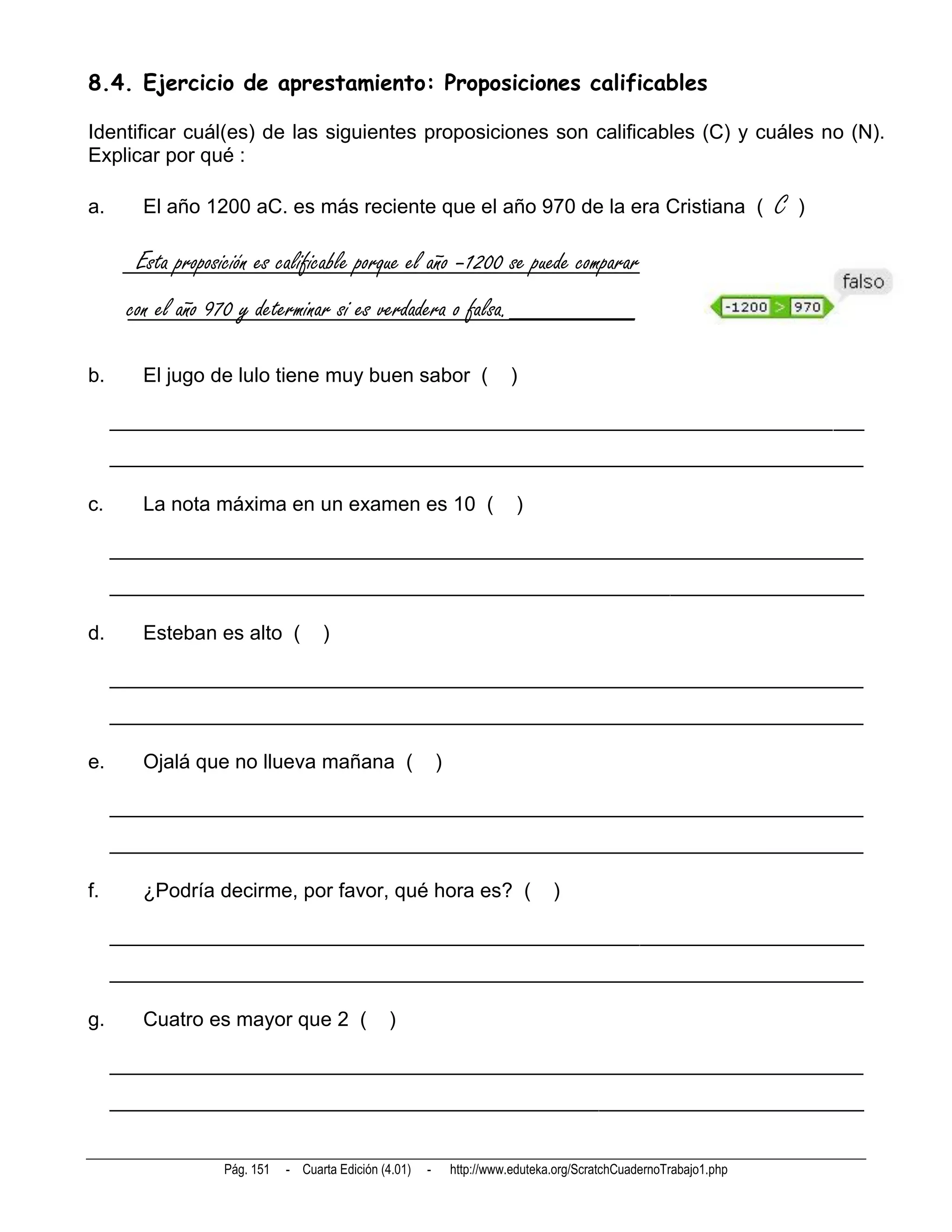 8.4. Ejercicio de aprestamiento: Proposiciones calificables

Identificar cuál(es) de las siguientes proposiciones son calificables (C) y cuáles no (N).
Explicar por qué :

a.      El año 1200 aC. es más reciente que el año 970 de la era Cristiana (                                         C   )

       Esta proposición es calificable porque el año –1200 se puede comparar
      con el año 970 y determinar si es verdadera o falsa._________

b.      El jugo de lulo tiene muy buen sabor (                            )

     __________________________________________________________________________
     __________________________________________________________________________

c.      La nota máxima en un examen es 10 (                                )

     __________________________________________________________________________
     __________________________________________________________________________

d.      Esteban es alto (           )

     __________________________________________________________________________
     __________________________________________________________________________

e.      Ojalá que no llueva mañana (                        )

     __________________________________________________________________________
     __________________________________________________________________________

f.      ¿Podría decirme, por favor, qué hora es? (                                )

     __________________________________________________________________________
     __________________________________________________________________________

g.      Cuatro es mayor que 2 (                 )

     __________________________________________________________________________
     __________________________________________________________________________


                   Pág. 151   - Cuarta Edición (4.01)   -       http://www.eduteka.org/ScratchCuadernoTrabajo1.php
 