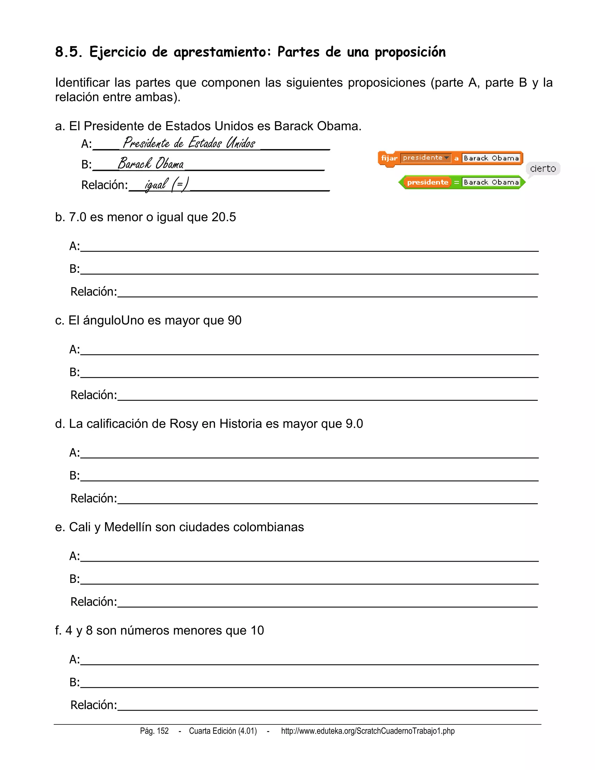 8.5. Ejercicio de aprestamiento: Partes de una proposición

Identificar las partes que componen las siguientes proposiciones (parte A, parte B y la
relación entre ambas).

a. El Presidente de Estados Unidos es Barack Obama.
    A:___   Presidente de Estados Unidos ________
    B:___Barack Obama________________
    Relación:__igual (=)________________

b. 7.0 es menor o igual que 20.5

  A:________________________________________________________________________
  B:________________________________________________________________________
  Relación:__________________________________________________________________

c. El ánguloUno es mayor que 90

  A:________________________________________________________________________
  B:________________________________________________________________________
  Relación:__________________________________________________________________

d. La calificación de Rosy en Historia es mayor que 9.0

  A:________________________________________________________________________
  B:________________________________________________________________________
  Relación:__________________________________________________________________

e. Cali y Medellín son ciudades colombianas

  A:________________________________________________________________________
  B:________________________________________________________________________
  Relación:__________________________________________________________________

f. 4 y 8 son números menores que 10

  A:________________________________________________________________________
  B:________________________________________________________________________
  Relación:__________________________________________________________________

               Pág. 152   - Cuarta Edición (4.01)   -   http://www.eduteka.org/ScratchCuadernoTrabajo1.php
 