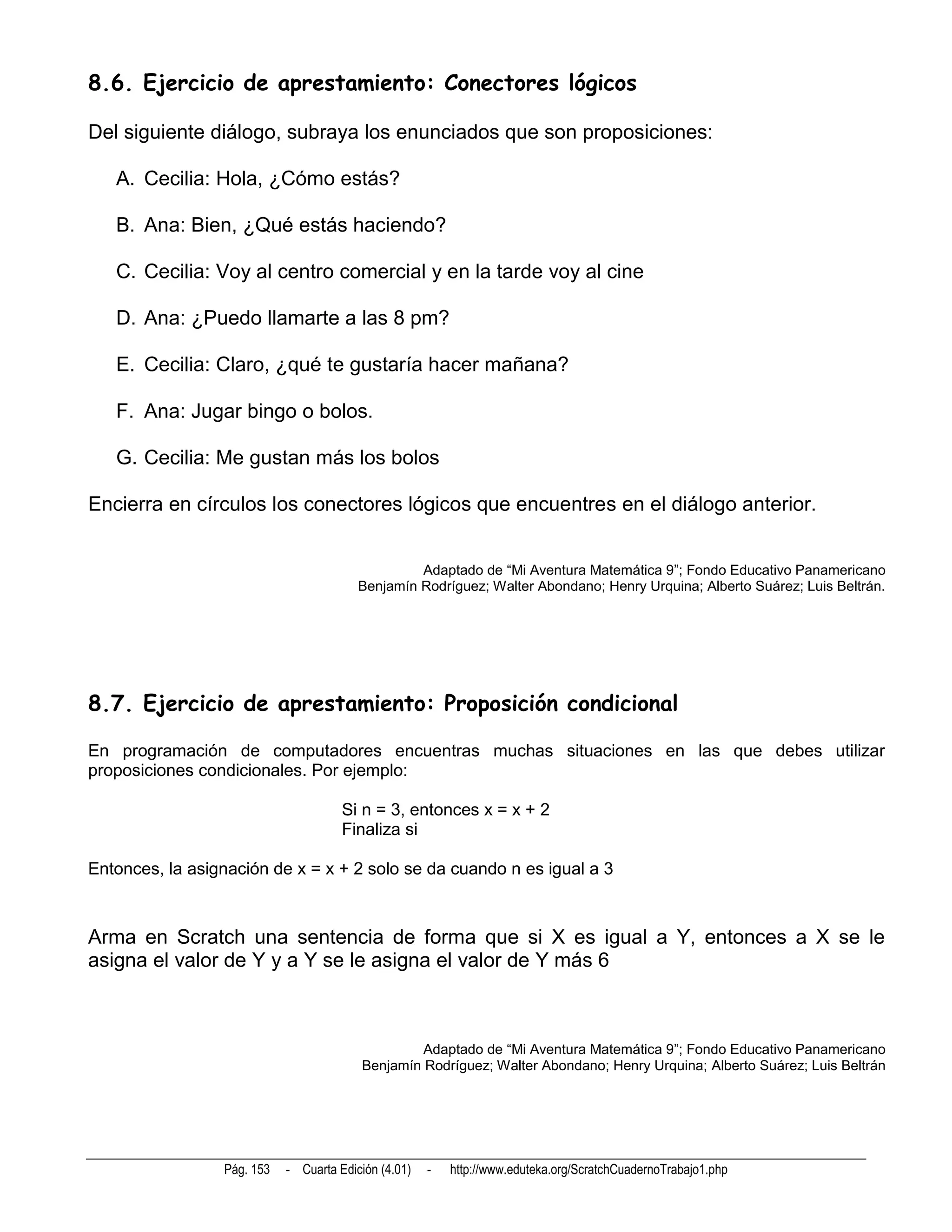 8.6. Ejercicio de aprestamiento: Conectores lógicos

Del siguiente diálogo, subraya los enunciados que son proposiciones:

   A. Cecilia: Hola, ¿Cómo estás?

   B. Ana: Bien, ¿Qué estás haciendo?

   C. Cecilia: Voy al centro comercial y en la tarde voy al cine

   D. Ana: ¿Puedo llamarte a las 8 pm?

   E. Cecilia: Claro, ¿qué te gustaría hacer mañana?

   F. Ana: Jugar bingo o bolos.

   G. Cecilia: Me gustan más los bolos

Encierra en círculos los conectores lógicos que encuentres en el diálogo anterior.


                                                  Adaptado de “Mi Aventura Matemática 9”; Fondo Educativo Panamericano
                                         Benjamín Rodríguez; Walter Abondano; Henry Urquina; Alberto Suárez; Luis Beltrán.




8.7. Ejercicio de aprestamiento: Proposición condicional

En programación de computadores encuentras muchas situaciones en las que debes utilizar
proposiciones condicionales. Por ejemplo:

                                      Si n = 3, entonces x = x + 2
                                      Finaliza si

Entonces, la asignación de x = x + 2 solo se da cuando n es igual a 3



Arma en Scratch una sentencia de forma que si X es igual a Y, entonces a X se le
asigna el valor de Y y a Y se le asigna el valor de Y más 6



                                                  Adaptado de “Mi Aventura Matemática 9”; Fondo Educativo Panamericano
                                         Benjamín Rodríguez; Walter Abondano; Henry Urquina; Alberto Suárez; Luis Beltrán




                 Pág. 153   - Cuarta Edición (4.01)   -   http://www.eduteka.org/ScratchCuadernoTrabajo1.php
 