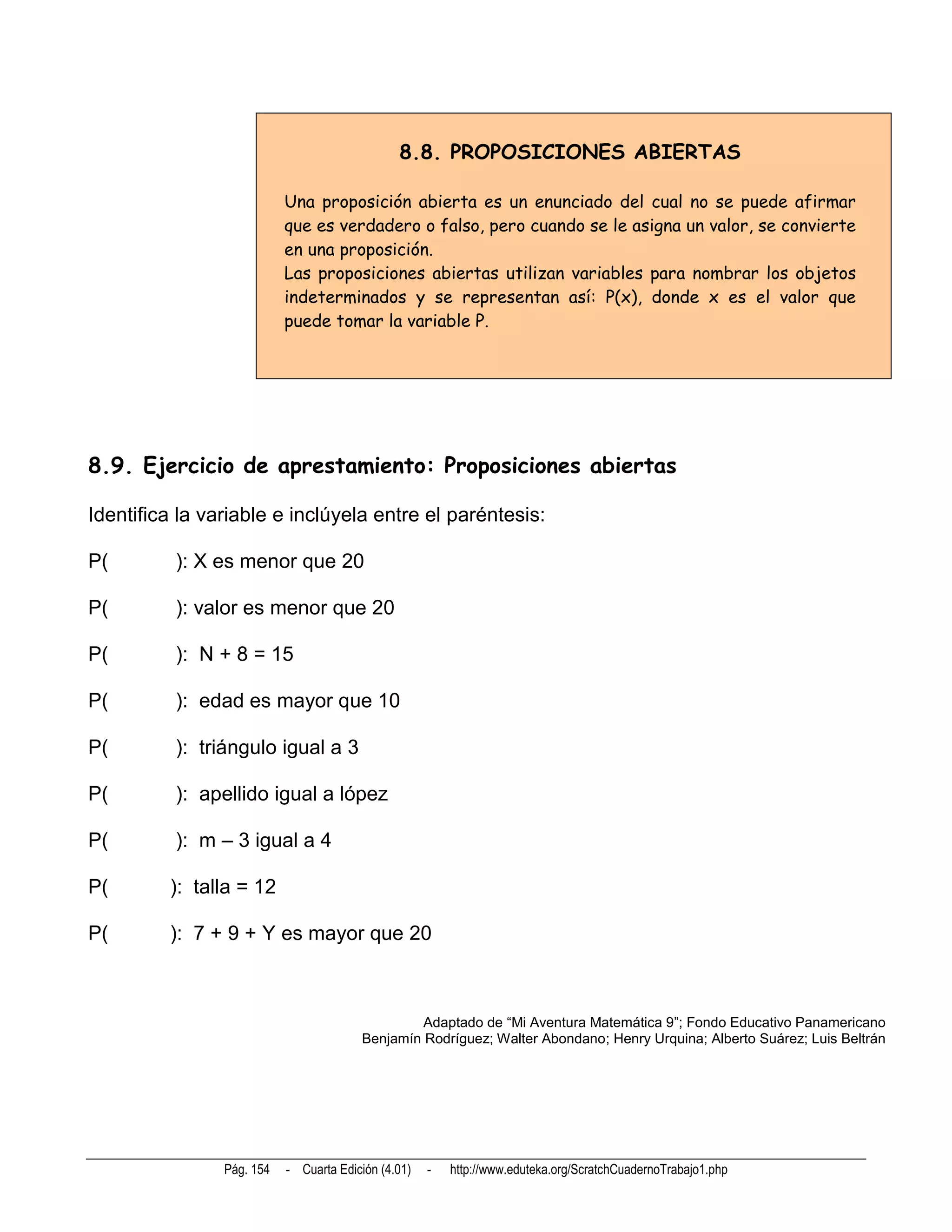 8.8. PROPOSICIONES ABIERTAS

                           Una proposición abierta es un enunciado del cual no se puede afirmar
                           que es verdadero o falso, pero cuando se le asigna un valor, se convierte
                           en una proposición.
                           Las proposiciones abiertas utilizan variables para nombrar los objetos
                           indeterminados y se representan así: P(x), donde x es el valor que
                           puede tomar la variable P.




8.9. Ejercicio de aprestamiento: Proposiciones abiertas

Identifica la variable e inclúyela entre el paréntesis:

P(        ): X es menor que 20

P(        ): valor es menor que 20

P(        ): N + 8 = 15

P(        ): edad es mayor que 10

P(        ): triángulo igual a 3

P(        ): apellido igual a lópez

P(        ): m – 3 igual a 4

P(       ): talla = 12

P(       ): 7 + 9 + Y es mayor que 20



                                                 Adaptado de “Mi Aventura Matemática 9”; Fondo Educativo Panamericano
                                        Benjamín Rodríguez; Walter Abondano; Henry Urquina; Alberto Suárez; Luis Beltrán




                Pág. 154   - Cuarta Edición (4.01)   -   http://www.eduteka.org/ScratchCuadernoTrabajo1.php
 
