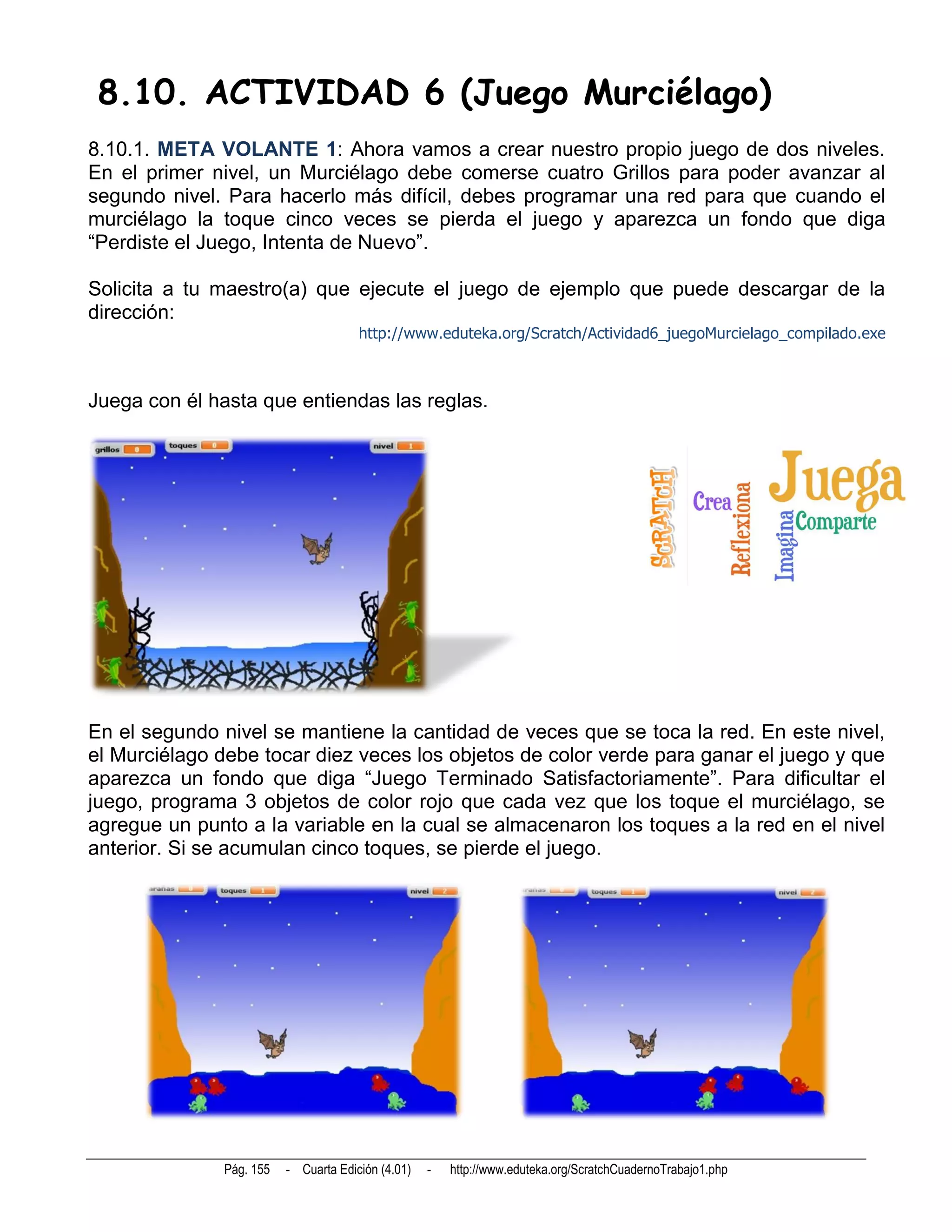 8.10. ACTIVIDAD 6 (Juego Murciélago)
8.10.1. META VOLANTE 1: Ahora vamos a crear nuestro propio juego de dos niveles.
En el primer nivel, un Murciélago debe comerse cuatro Grillos para poder avanzar al
segundo nivel. Para hacerlo más difícil, debes programar una red para que cuando el
murciélago la toque cinco veces se pierda el juego y aparezca un fondo que diga
“Perdiste el Juego, Intenta de Nuevo”.

Solicita a tu maestro(a) que ejecute el juego de ejemplo que puede descargar de la
dirección:
                                       http://www.eduteka.org/Scratch/Actividad6_juegoMurcielago_compilado.exe



Juega con él hasta que entiendas las reglas.




En el segundo nivel se mantiene la cantidad de veces que se toca la red. En este nivel,
el Murciélago debe tocar diez veces los objetos de color verde para ganar el juego y que
aparezca un fondo que diga “Juego Terminado Satisfactoriamente”. Para dificultar el
juego, programa 3 objetos de color rojo que cada vez que los toque el murciélago, se
agregue un punto a la variable en la cual se almacenaron los toques a la red en el nivel
anterior. Si se acumulan cinco toques, se pierde el juego.




               Pág. 155   - Cuarta Edición (4.01)   -   http://www.eduteka.org/ScratchCuadernoTrabajo1.php
 