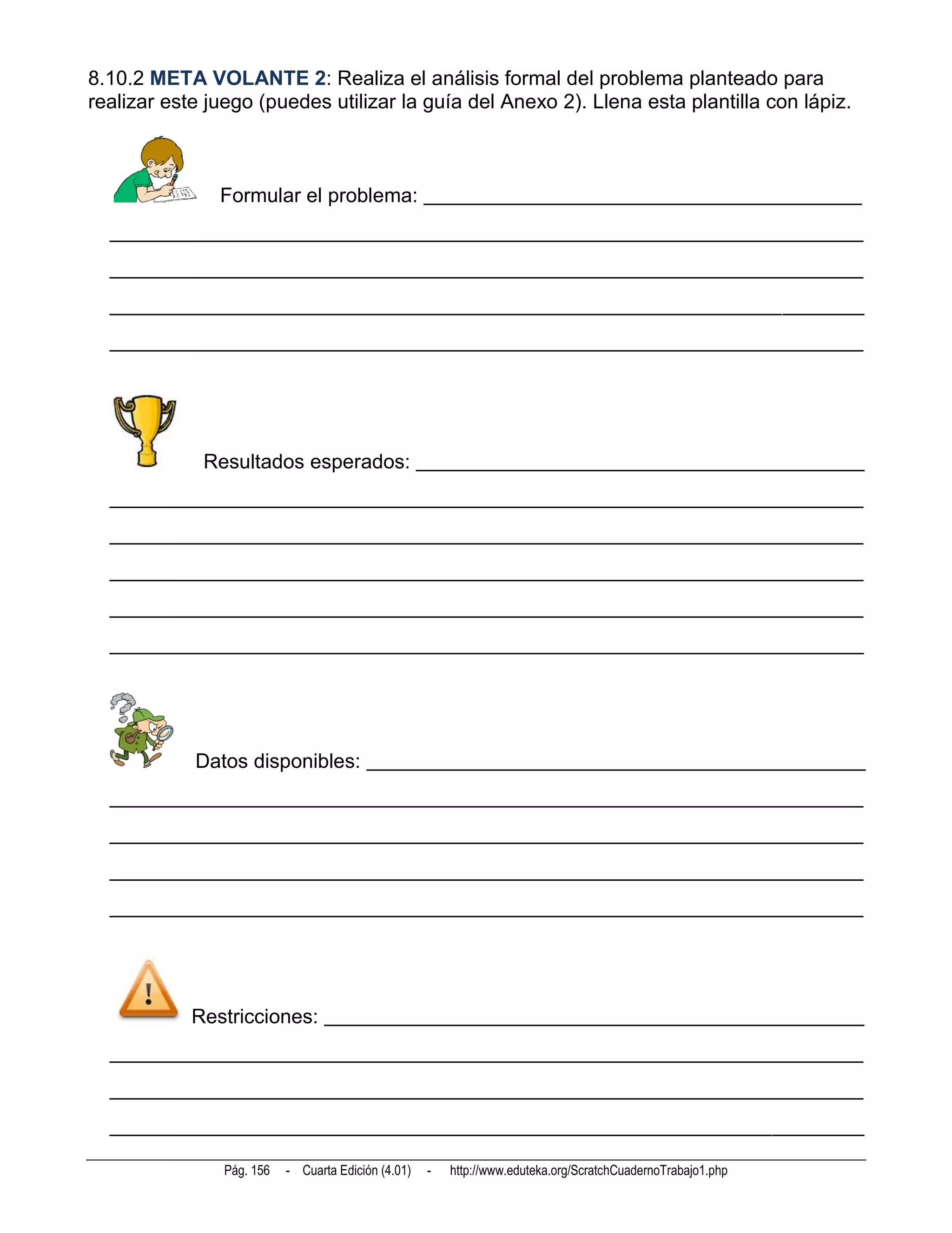 8.10.2 META VOLANTE 2: Realiza el análisis formal del problema planteado para
realizar este juego (puedes utilizar la guía del Anexo 2). Llena esta plantilla con lápiz.



               Formular el problema: ___________________________________________
  __________________________________________________________________________
  __________________________________________________________________________
  __________________________________________________________________________
  __________________________________________________________________________




             Resultados esperados: ____________________________________________
  __________________________________________________________________________
  __________________________________________________________________________
  __________________________________________________________________________
  __________________________________________________________________________
  __________________________________________________________________________




            Datos disponibles: _________________________________________________
  __________________________________________________________________________
  __________________________________________________________________________
  __________________________________________________________________________
  __________________________________________________________________________




            Restricciones: _____________________________________________________
  __________________________________________________________________________
  __________________________________________________________________________
  __________________________________________________________________________

                Pág. 156   - Cuarta Edición (4.01)   -   http://www.eduteka.org/ScratchCuadernoTrabajo1.php
 