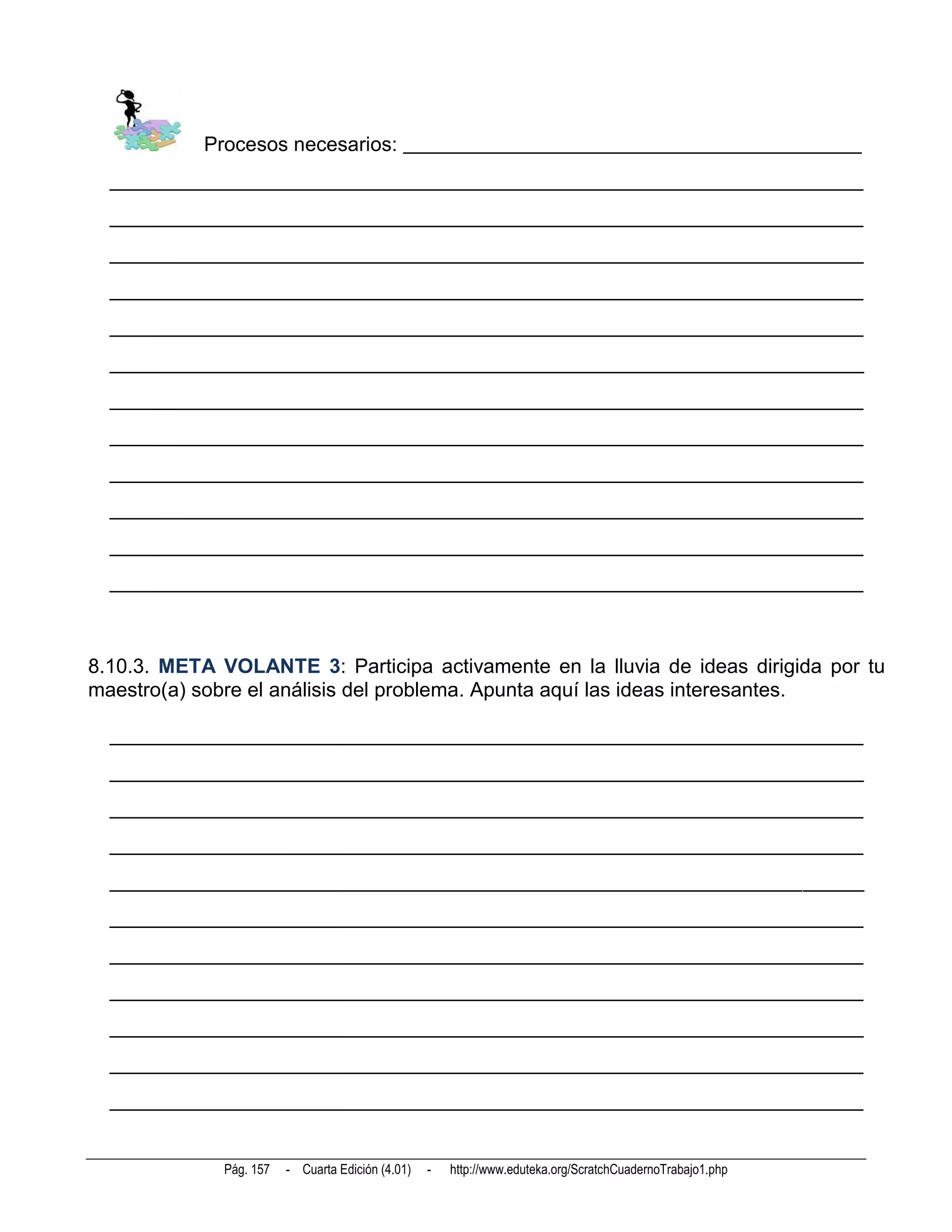 Procesos necesarios: _____________________________________________
  __________________________________________________________________________
  __________________________________________________________________________
  __________________________________________________________________________
  __________________________________________________________________________
  __________________________________________________________________________
  __________________________________________________________________________
  __________________________________________________________________________
  __________________________________________________________________________
  __________________________________________________________________________
  __________________________________________________________________________
  __________________________________________________________________________
  __________________________________________________________________________



8.10.3. META VOLANTE 3: Participa activamente en la lluvia de ideas dirigida por tu
maestro(a) sobre el análisis del problema. Apunta aquí las ideas interesantes.

  __________________________________________________________________________
  __________________________________________________________________________
  __________________________________________________________________________
  __________________________________________________________________________
  __________________________________________________________________________
  __________________________________________________________________________
  __________________________________________________________________________
  __________________________________________________________________________
  __________________________________________________________________________
  __________________________________________________________________________
  __________________________________________________________________________


              Pág. 157   - Cuarta Edición (4.01)   -   http://www.eduteka.org/ScratchCuadernoTrabajo1.php
 