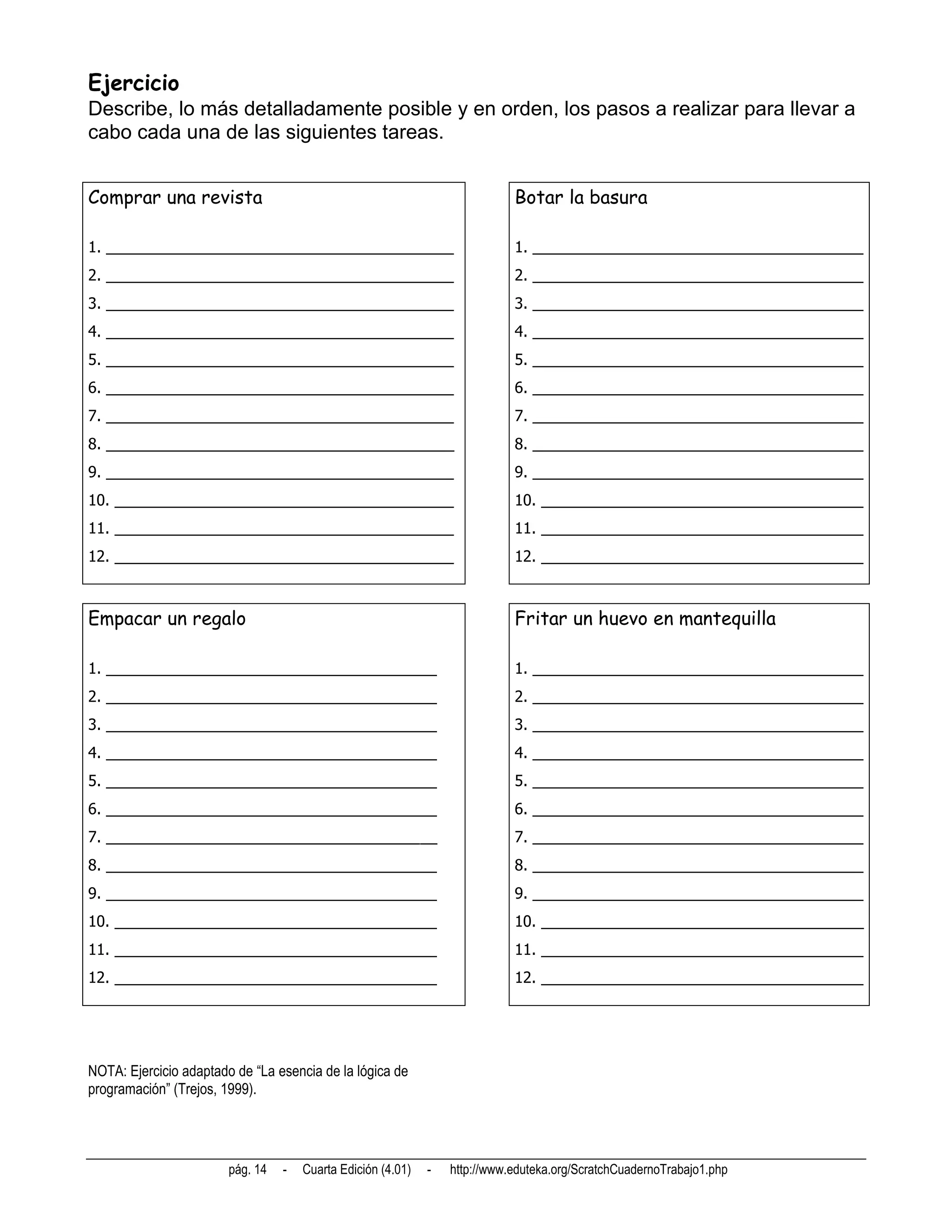 Ejercicio
Describe, lo más detalladamente posible y en orden, los pasos a realizar para llevar a
cabo cada una de las siguientes tareas.


Comprar una revista                                                          Botar la basura

1. _________________________________________                                 1. _______________________________________
2. _________________________________________                                 2. _______________________________________
3. _________________________________________                                 3. _______________________________________
4. _________________________________________                                 4. _______________________________________
5. _________________________________________                                 5. _______________________________________
6. _________________________________________                                 6. _______________________________________
7. _________________________________________                                 7. _______________________________________
8. _________________________________________                                 8. _______________________________________
9. _________________________________________                                 9. _______________________________________
10. ________________________________________                                 10. ______________________________________
11. ________________________________________                                 11. ______________________________________
12. ________________________________________                                 12. ______________________________________



Empacar un regalo                                                            Fritar un huevo en mantequilla

1. _______________________________________                                   1. _______________________________________
2. _______________________________________                                   2. _______________________________________
3. _______________________________________                                   3. _______________________________________
4. _______________________________________                                   4. _______________________________________
5. _______________________________________                                   5. _______________________________________
6. _______________________________________                                   6. _______________________________________
7. _______________________________________                                   7. _______________________________________
8. _______________________________________                                   8. _______________________________________
9. _______________________________________                                   9. _______________________________________
10. ______________________________________                                   10. ______________________________________
11. ______________________________________                                   11. ______________________________________
12. ______________________________________                                   12. ______________________________________




NOTA: Ejercicio adaptado de “La esencia de la lógica de
programación” (Trejos, 1999).




                        pág. 14   -   Cuarta Edición (4.01)   -   http://www.eduteka.org/ScratchCuadernoTrabajo1.php
 