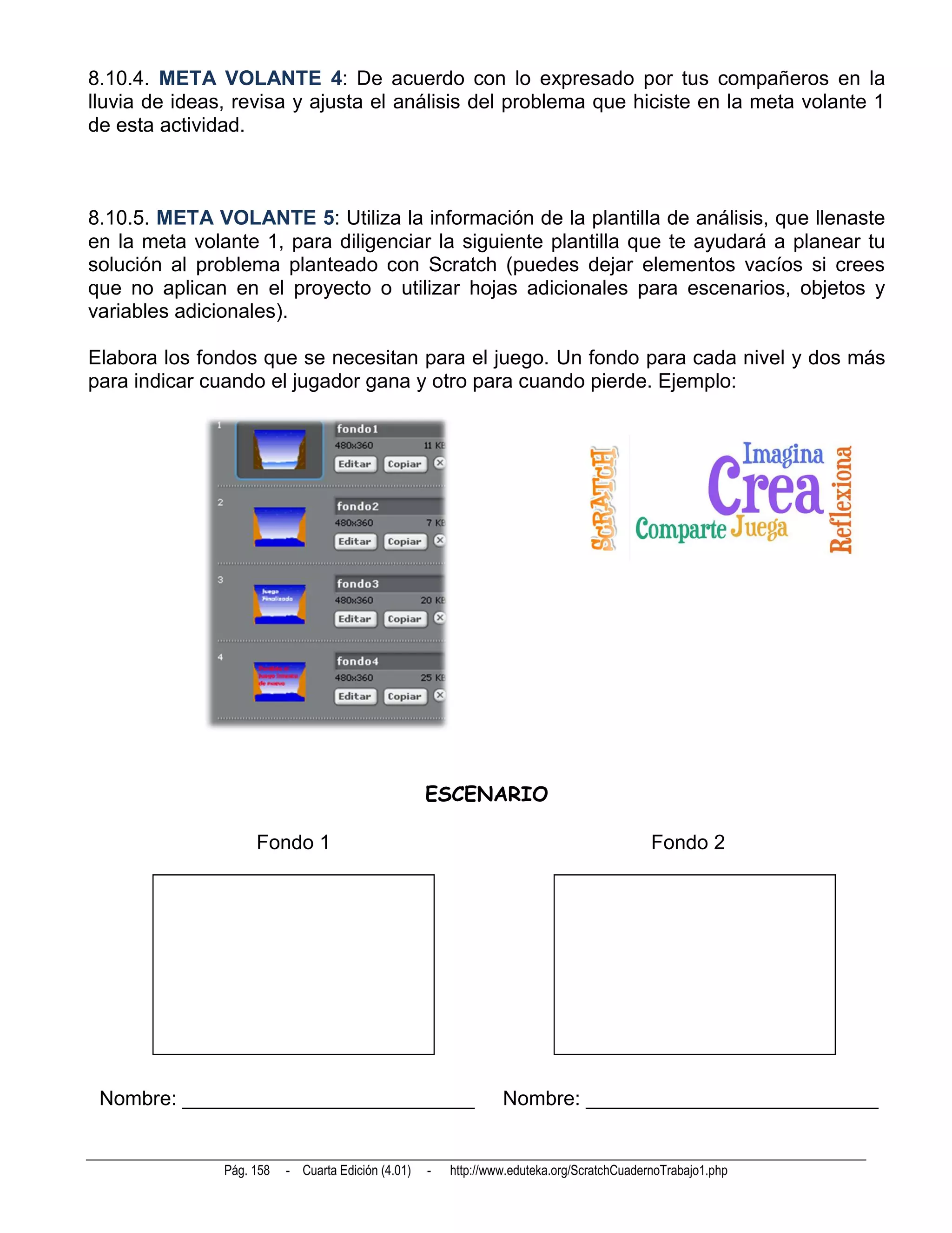 8.10.4. META VOLANTE 4: De acuerdo con lo expresado por tus compañeros en la
lluvia de ideas, revisa y ajusta el análisis del problema que hiciste en la meta volante 1
de esta actividad.



8.10.5. META VOLANTE 5: Utiliza la información de la plantilla de análisis, que llenaste
en la meta volante 1, para diligenciar la siguiente plantilla que te ayudará a planear tu
solución al problema planteado con Scratch (puedes dejar elementos vacíos si crees
que no aplican en el proyecto o utilizar hojas adicionales para escenarios, objetos y
variables adicionales).

Elabora los fondos que se necesitan para el juego. Un fondo para cada nivel y dos más
para indicar cuando el jugador gana y otro para cuando pierde. Ejemplo:




                                                    ESCENARIO

                    Fondo 1                                                                 Fondo 2




 Nombre: __________________________                              Nombre: __________________________


               Pág. 158   - Cuarta Edición (4.01)   -   http://www.eduteka.org/ScratchCuadernoTrabajo1.php
 