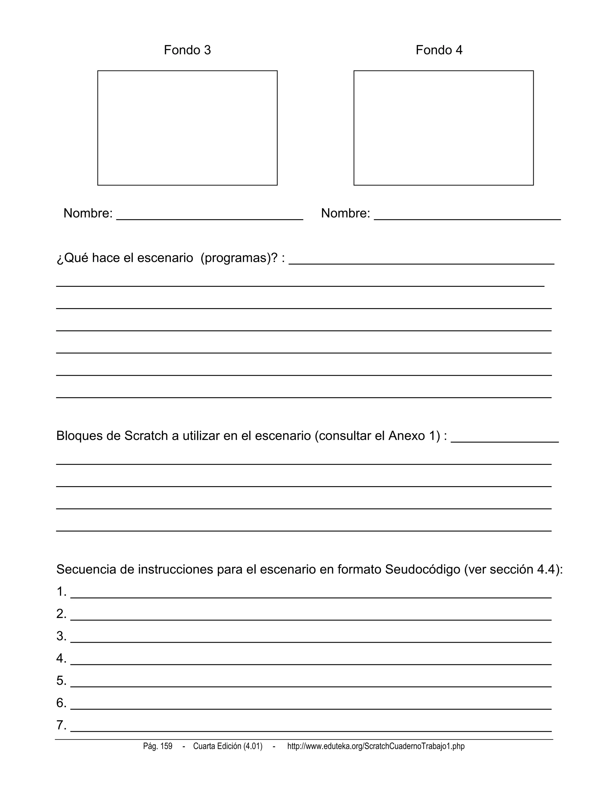 Fondo 3                                                                 Fondo 4




 Nombre: __________________________                             Nombre: __________________________


¿Qué hace el escenario (programas)? : _____________________________________
____________________________________________________________________
_____________________________________________________________________
_____________________________________________________________________
_____________________________________________________________________
_____________________________________________________________________
_____________________________________________________________________


Bloques de Scratch a utilizar en el escenario (consultar el Anexo 1) : _______________
_____________________________________________________________________
_____________________________________________________________________
_____________________________________________________________________
_____________________________________________________________________


Secuencia de instrucciones para el escenario en formato Seudocódigo (ver sección 4.4):
1. ___________________________________________________________________
2. ___________________________________________________________________
3. ___________________________________________________________________
4. ___________________________________________________________________
5. ___________________________________________________________________
6. ___________________________________________________________________
7. ___________________________________________________________________
              Pág. 159   - Cuarta Edición (4.01)   -   http://www.eduteka.org/ScratchCuadernoTrabajo1.php
 